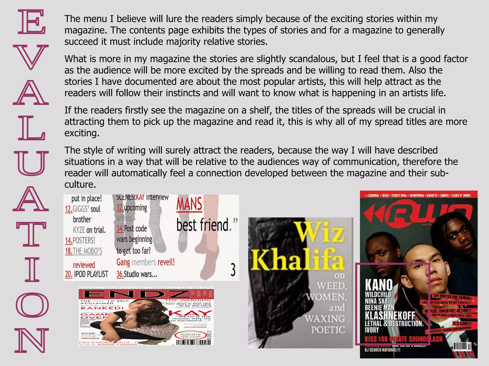 E V A L U A T I O N The menu I believe will lure the readers simply because of the exciting stories within my magazine. The contents page exhibits the types of stories and for a magazine to generally succeed it must include majority relative stories. What is more in my magazine the stories are slightly scandalous, but I feel that is a good factor as the audience will be more excited by the spreads and be willing to read them. Also the stories I have documented are about the most popular artists, this will help attract as the readers will follow their instincts and will want to know what is happening in an artists life.  If the readers firstly see the magazine on a shelf, the titles of the spreads will be crucial in attracting them to pick up the magazine and read it, this is why all of my spread titles are more exciting. The style of writing will surely attract the readers, because the way I will have described situations in a way that will be relative to the audiences way of communication, therefore the reader will automatically feel a connection developed between the magazine and their sub-culture. 