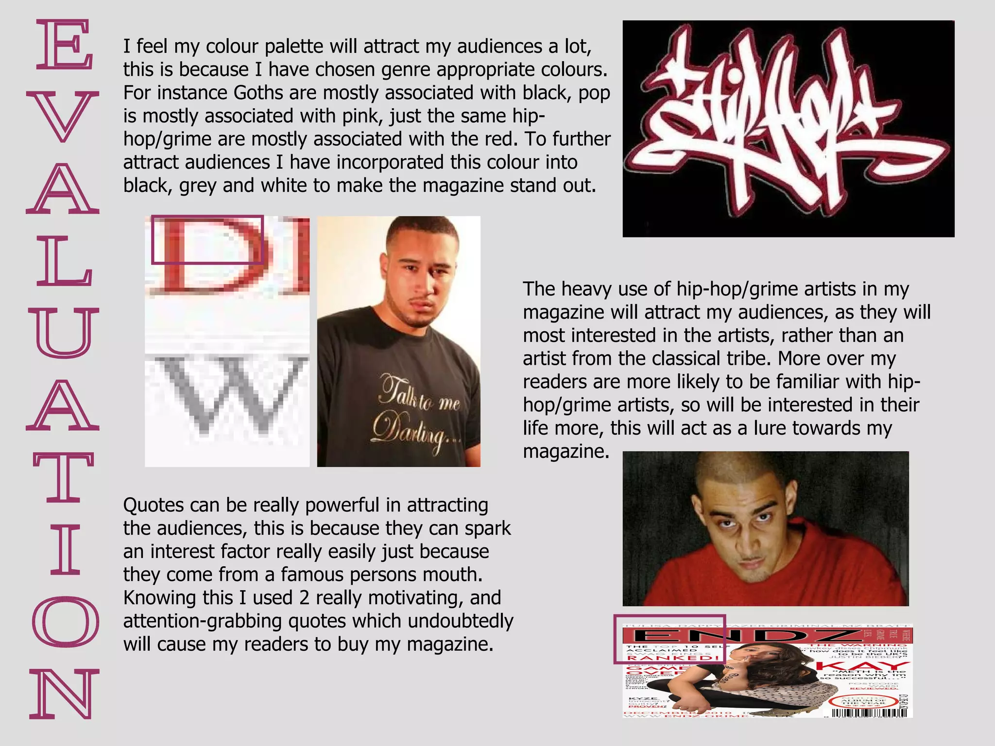 E V A L U A T I O N Quotes can be really powerful in attracting the audiences, this is because they can spark an interest factor really easily just because they come from a famous persons mouth. Knowing this I used 2 really motivating, and attention-grabbing quotes which undoubtedly will cause my readers to buy my magazine. I feel my colour palette will attract my audiences a lot, this is because I have chosen genre appropriate colours. For instance Goths are mostly associated with black, pop is mostly associated with pink, just the same hip-hop/grime are mostly associated with the red. To further attract audiences I have incorporated this colour into black, grey and white to make the magazine stand out.  The heavy use of hip-hop/grime artists in my magazine will attract my audiences, as they will most interested in the artists, rather than an artist from the classical tribe. More over my readers are more likely to be familiar with hip-hop/grime artists, so will be interested in their life more, this will act as a lure towards my magazine. 