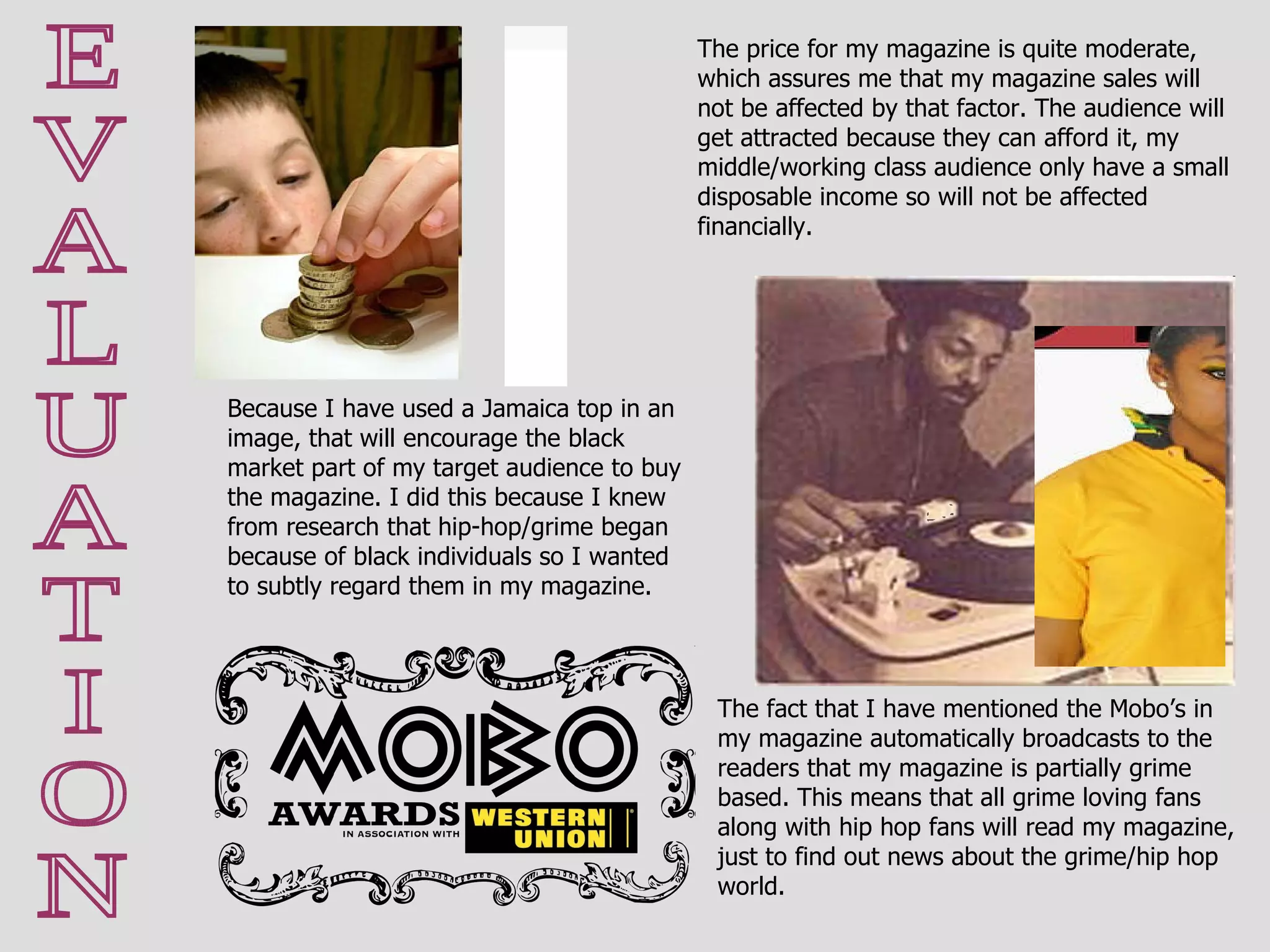 E V A L U A T I O N Because I have used a Jamaica top in an image, that will encourage the black market part of my target audience to buy the magazine. I did this because I knew from research that hip-hop/grime began because of black individuals so I wanted to subtly regard them in my magazine. The price for my magazine is quite moderate, which assures me that my magazine sales will not be affected by that factor. The audience will get attracted because they can afford it, my middle/working class audience only have a small disposable income so will not be affected financially. The fact that I have mentioned the Mobo’s in my magazine automatically broadcasts to the readers that my magazine is partially grime based. This means that all grime loving fans along with hip hop fans will read my magazine, just to find out news about the grime/hip hop world. 