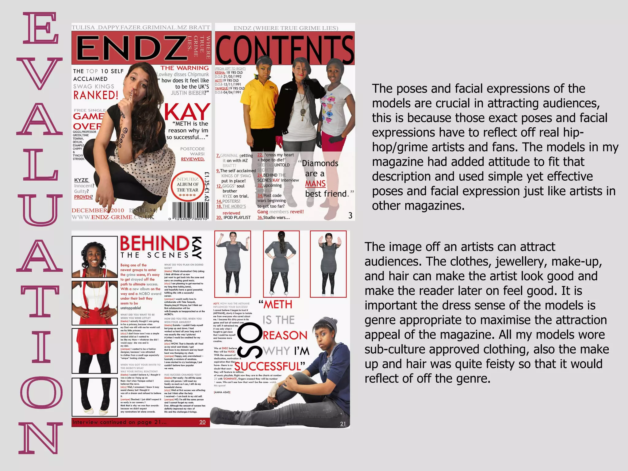 E V A L U A T I O N The image off an artists can attract audiences. The clothes, jewellery, make-up, and hair can make the artist look good and make the reader later on feel good. It is important the dress sense of the models is genre appropriate to maximise the attraction appeal of the magazine. All my models wore sub-culture approved clothing, also the make up and hair was quite feisty so that it would reflect of off the genre.  The poses and facial expressions of the models are crucial in attracting audiences, this is because those exact poses and facial expressions have to reflect off real hip-hop/grime artists and fans. The models in my magazine had added attitude to fit that description and used simple yet effective poses and facial expression just like artists in other magazines. 