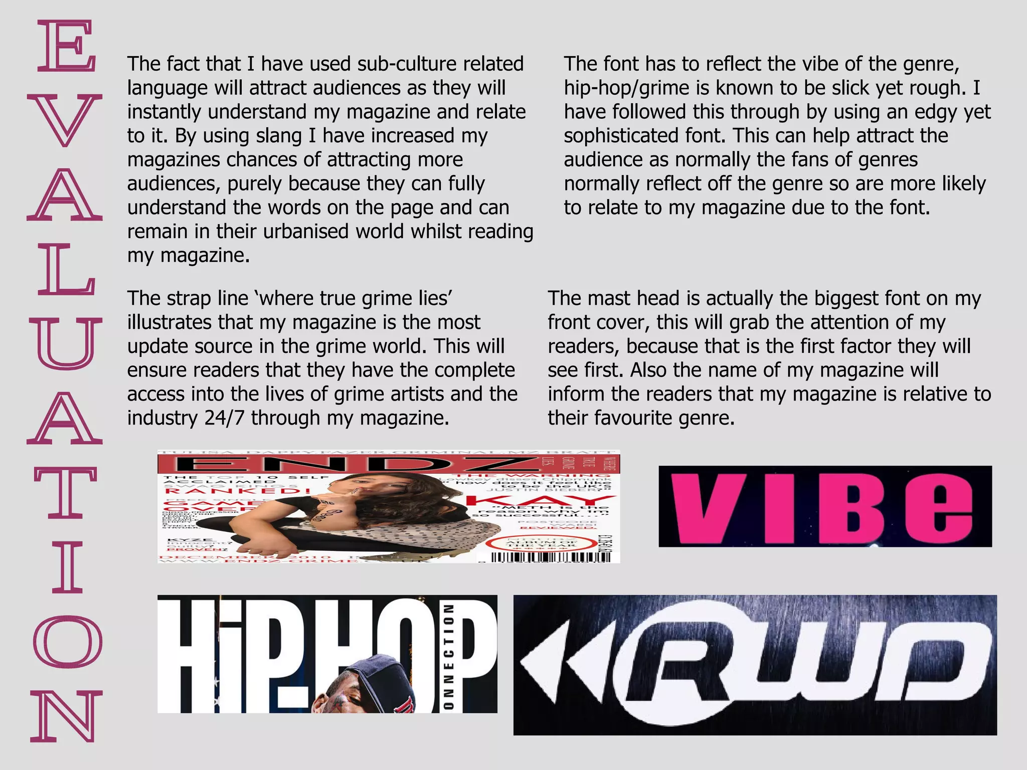 E V A L U A T I O N The fact that I have used sub-culture related language will attract audiences as they will instantly understand my magazine and relate to it. By using slang I have increased my magazines chances of attracting more audiences, purely because they can fully understand the words on the page and can remain in their urbanised world whilst reading my magazine. The mast head is actually the biggest font on my front cover, this will grab the attention of my readers, because that is the first factor they will see first. Also the name of my magazine will inform the readers that my magazine is relative to their favourite genre.  The strap line ‘where true grime lies’ illustrates that my magazine is the most update source in the grime world. This will ensure readers that they have the complete access into the lives of grime artists and the industry 24/7 through my magazine. The font has to reflect the vibe of the genre, hip-hop/grime is known to be slick yet rough. I have followed this through by using an edgy yet sophisticated font. This can help attract the audience as normally the fans of genres normally reflect off the genre so are more likely to relate to my magazine due to the font. 