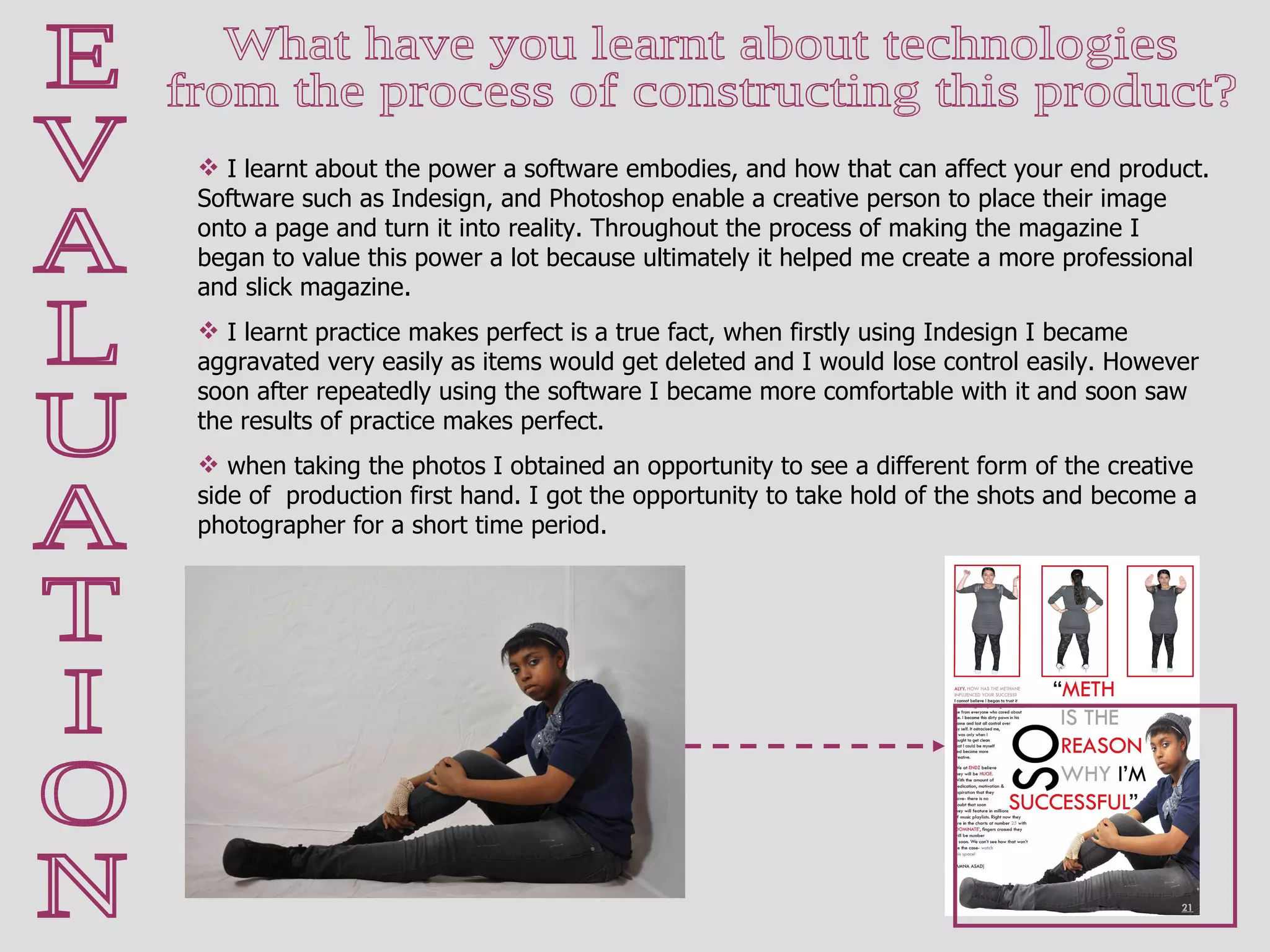 E V A L U A T I O N What have you learnt about technologies  from the process of constructing this product?  I learnt about the power a software embodies, and how that can affect your end product. Software such as Indesign, and Photoshop enable a creative person to place their image onto a page and turn it into reality. Throughout the process of making the magazine I began to value this power a lot because ultimately it helped me create a more professional and slick magazine.  I learnt practice makes perfect is a true fact, when firstly using Indesign I became aggravated very easily as items would get deleted and I would lose control easily. However soon after repeatedly using the software I became more comfortable with it and soon saw the results of practice makes perfect. when taking the photos I obtained an opportunity to see a different form of the creative side of  production first hand. I got the opportunity to take hold of the shots and become a photographer for a short time period.  