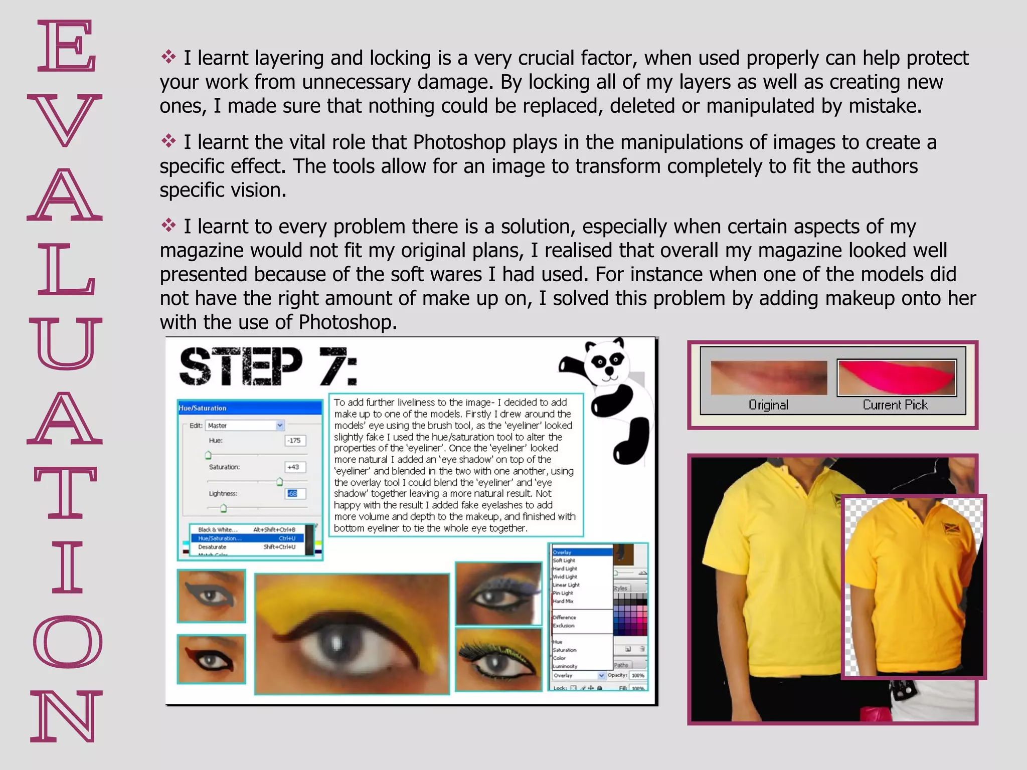 E V A L U A T I O N I learnt layering and locking is a very crucial factor, when used properly can help protect your work from unnecessary damage. By locking all of my layers as well as creating new ones, I made sure that nothing could be replaced, deleted or manipulated by mistake.  I learnt the vital role that Photoshop plays in the manipulations of images to create a specific effect. The tools allow for an image to transform completely to fit the authors specific vision.  I learnt to every problem there is a solution, especially when certain aspects of my magazine would not fit my original plans, I realised that overall my magazine looked well presented because of the soft wares I had used. For instance when one of the models did not have the right amount of make up on, I solved this problem by adding makeup onto her with the use of Photoshop. 