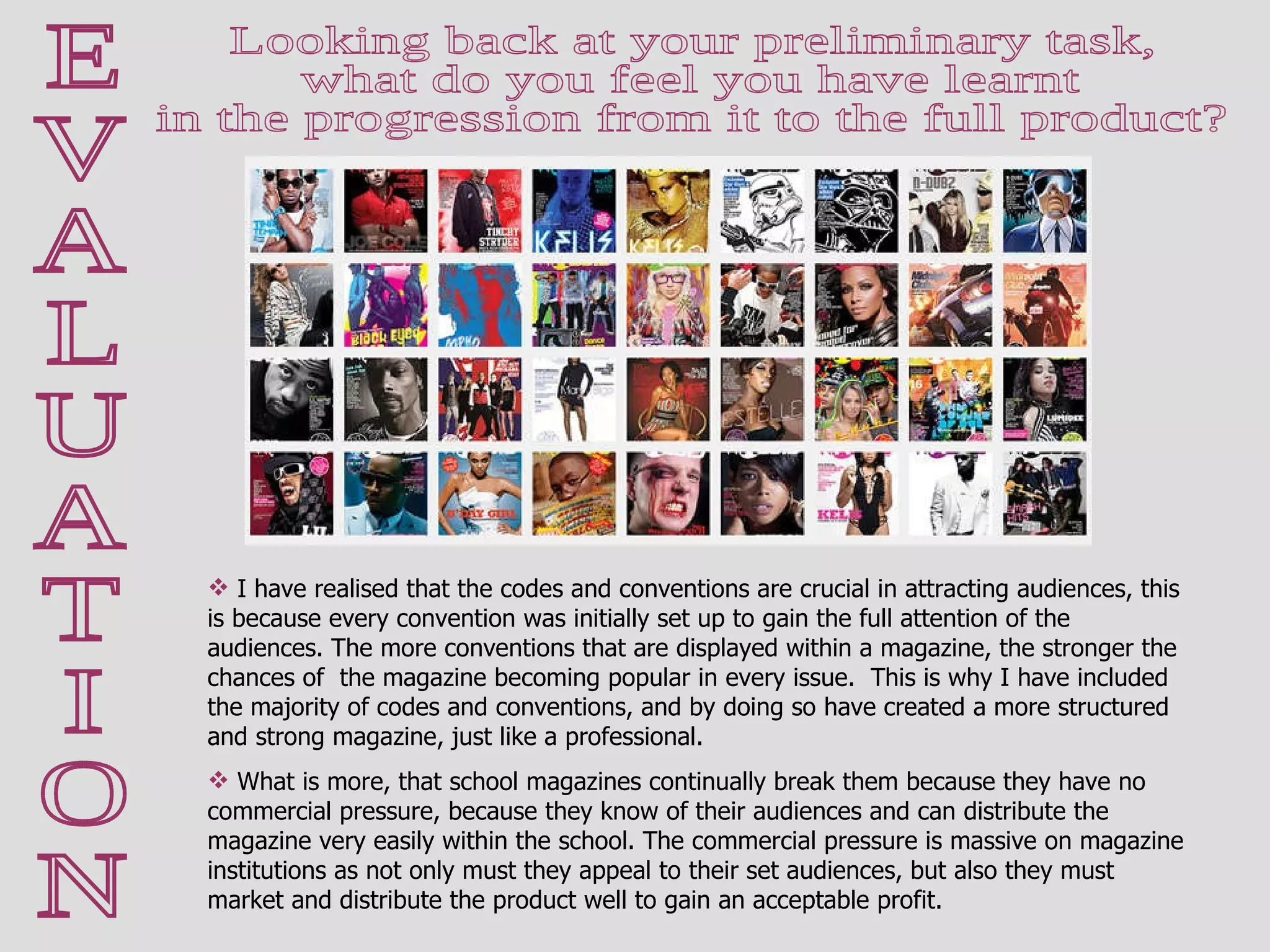 E V A L U A T I O N Looking back at your preliminary task,  what do you feel you have learnt  in the progression from it to the full product?  I have realised that the codes and conventions are crucial in attracting audiences, this is because every convention was initially set up to gain the full attention of the audiences. The more conventions that are displayed within a magazine, the stronger the chances of  the magazine becoming popular in every issue.  This is why I have included the majority of codes and conventions, and by doing so have created a more structured and strong magazine, just like a professional.  What is more, that school magazines continually break them because they have no commercial pressure, because they know of their audiences and can distribute the magazine very easily within the school. The commercial pressure is massive on magazine institutions as not only must they appeal to their set audiences, but also they must market and distribute the product well to gain an acceptable profit.  