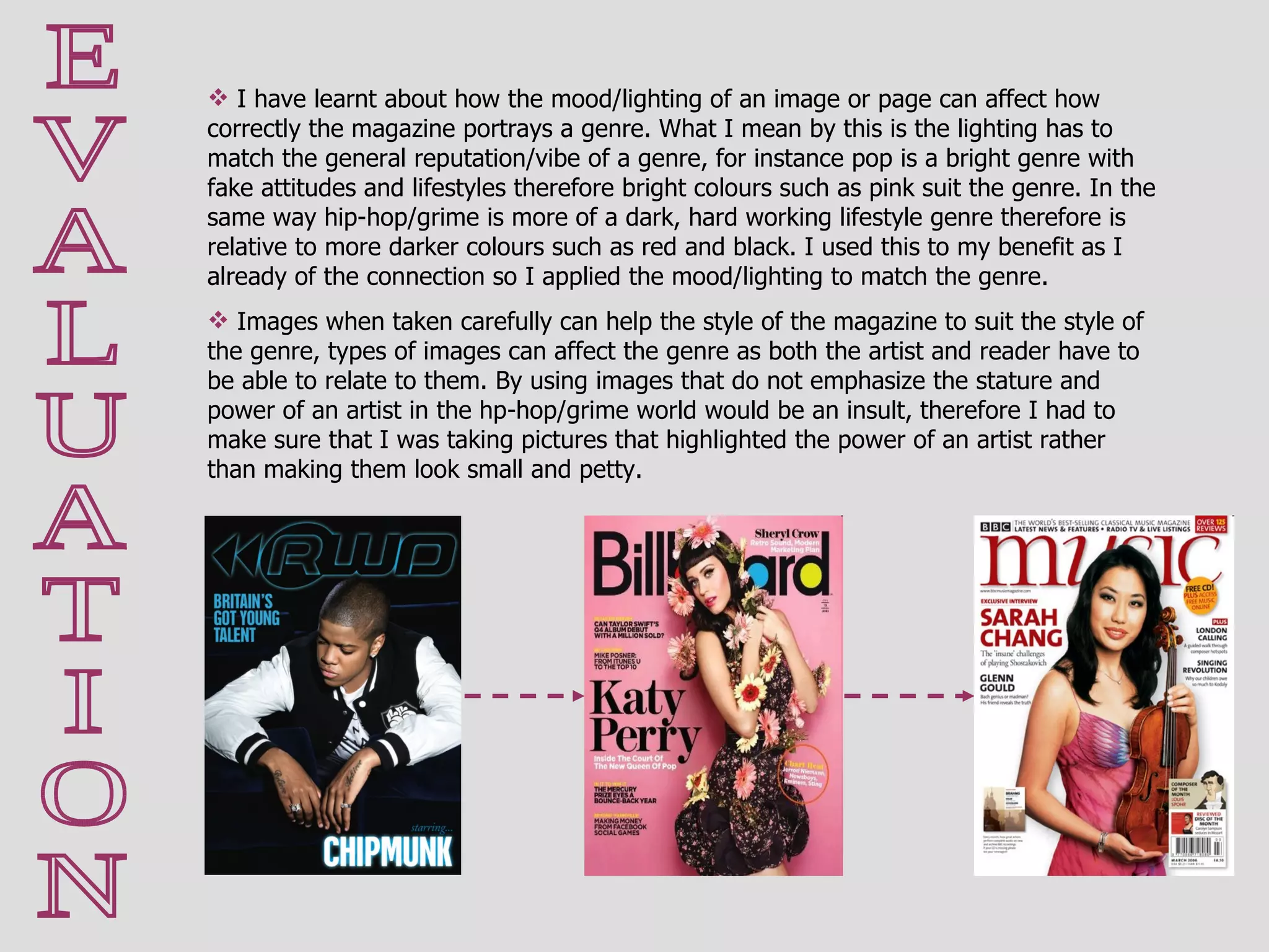 E V A L U A T I O N I have learnt about how the mood/lighting of an image or page can affect how correctly the magazine portrays a genre. What I mean by this is the lighting has to match the general reputation/vibe of a genre, for instance pop is a bright genre with fake attitudes and lifestyles therefore bright colours such as pink suit the genre. In the same way hip-hop/grime is more of a dark, hard working lifestyle genre therefore is relative to more darker colours such as red and black. I used this to my benefit as I already of the connection so I applied the mood/lighting to match the genre.  Images when taken carefully can help the style of the magazine to suit the style of the genre, types of images can affect the genre as both the artist and reader have to be able to relate to them. By using images that do not emphasize the stature and power of an artist in the hp-hop/grime world would be an insult, therefore I had to make sure that I was taking pictures that highlighted the power of an artist rather than making them look small and petty.  
