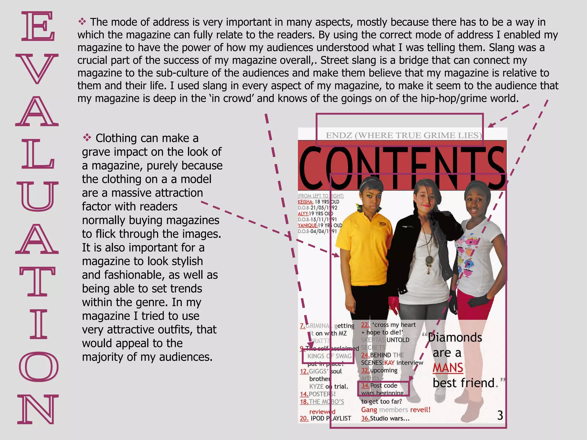 E V A L U A T I O N The mode of address is very important in many aspects, mostly because there has to be a way in which the magazine can fully relate to the readers. By using the correct mode of address I enabled my magazine to have the power of how my audiences understood what I was telling them. Slang was a crucial part of the success of my magazine overall,. Street slang is a bridge that can connect my magazine to the sub-culture of the audiences and make them believe that my magazine is relative to them and their life. I used slang in every aspect of my magazine, to make it seem to the audience that my magazine is deep in the ‘in crowd’ and knows of the goings on of the hip-hop/grime world.  Clothing can make a grave impact on the look of a magazine, purely because the clothing on a a model are a massive attraction factor with readers normally buying magazines to flick through the images. It is also important for a magazine to look stylish and fashionable, as well as being able to set trends within the genre. In my magazine I tried to use very attractive outfits, that would appeal to the majority of my audiences. 