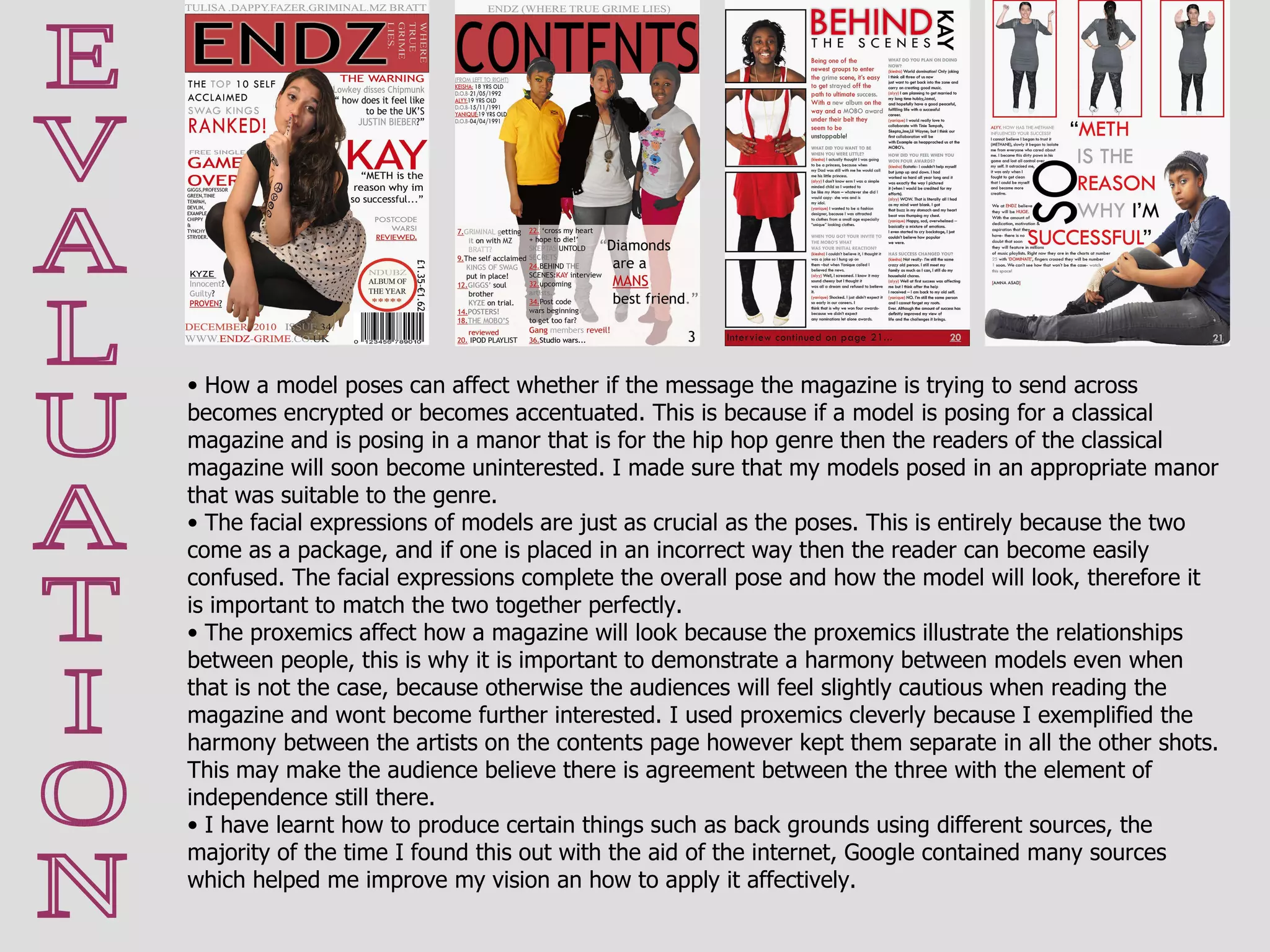 E V A L U A T I O N How a model poses can affect whether if the message the magazine is trying to send across becomes encrypted or becomes accentuated. This is because if a model is posing for a classical magazine and is posing in a manor that is for the hip hop genre then the readers of the classical magazine will soon become uninterested. I made sure that my models posed in an appropriate manor that was suitable to the genre. The facial expressions of models are just as crucial as the poses. This is entirely because the two come as a package, and if one is placed in an incorrect way then the reader can become easily confused. The facial expressions complete the overall pose and how the model will look, therefore it is important to match the two together perfectly. The proxemics affect how a magazine will look because the proxemics illustrate the relationships between people, this is why it is important to demonstrate a harmony between models even when that is not the case, because otherwise the audiences will feel slightly cautious when reading the magazine and wont become further interested. I used proxemics cleverly because I exemplified the harmony between the artists on the contents page however kept them separate in all the other shots. This may make the audience believe there is agreement between the three with the element of independence still there.  I have learnt how to produce certain things such as back grounds using different sources, the majority of the time I found this out with the aid of the internet, Google contained many sources which helped me improve my vision an how to apply it affectively.  