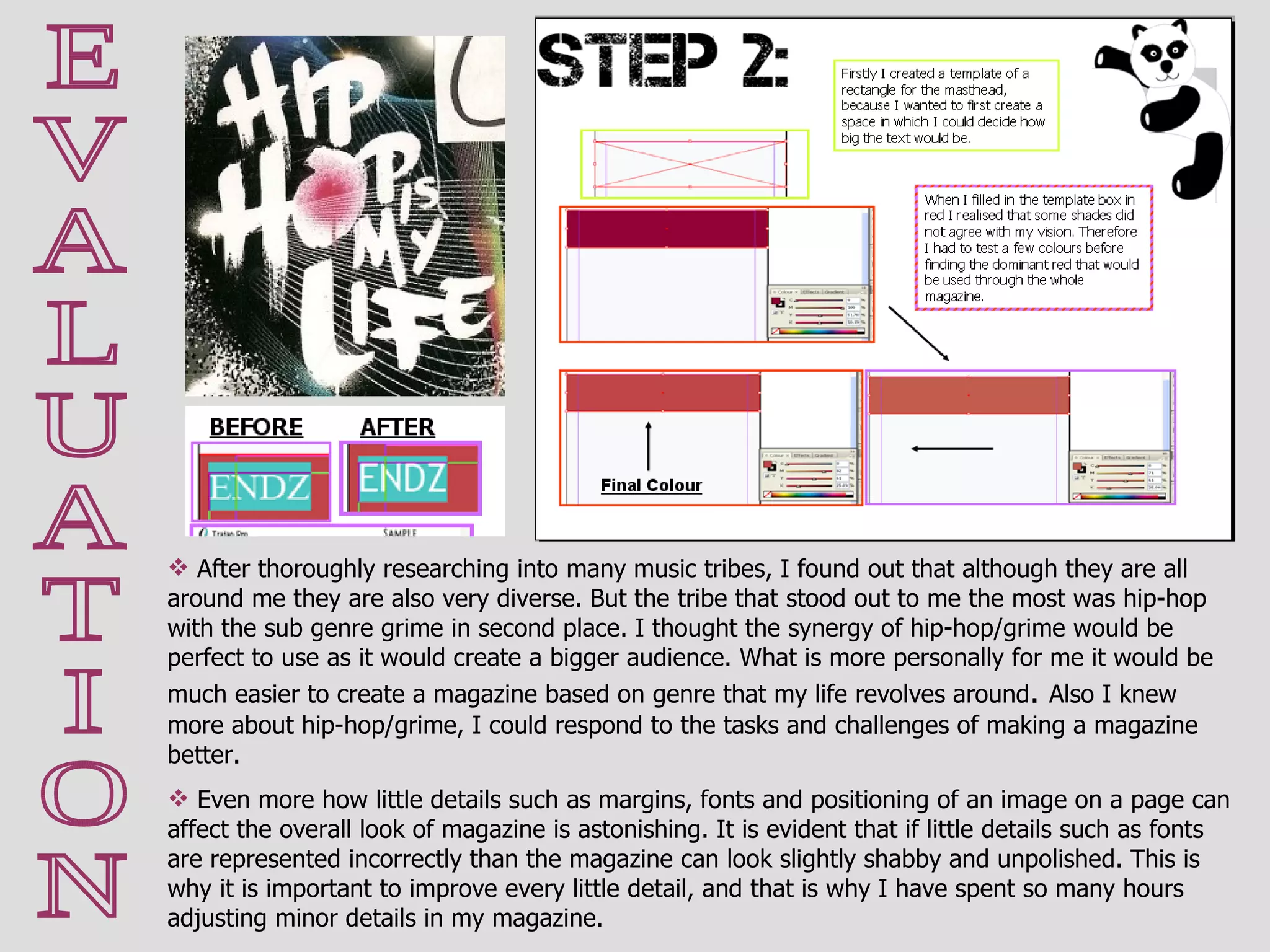 E V A L U A T I O N After thoroughly researching into many music tribes, I found out that although they are all around me they are also very diverse. But the tribe that stood out to me the most was hip-hop with the sub genre grime in second place. I thought the synergy of hip-hop/grime would be perfect to use as it would create a bigger audience. What is more personally for me it would be much easier to create a magazine based on genre that my life revolves around .  Also I knew more about hip-hop/grime, I could respond to the tasks and challenges of making a magazine better. Even more how little details such as margins, fonts and positioning of an image on a page can affect the overall look of magazine is astonishing. It is evident that if little details such as fonts are represented incorrectly than the magazine can look slightly shabby and unpolished. This is why it is important to improve every little detail, and that is why I have spent so many hours adjusting minor details in my magazine.  