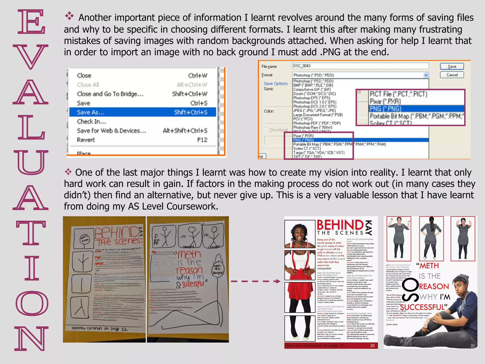 E V A L U A T I O N Another important piece of information I learnt revolves around the many forms of saving files and why to be specific in choosing different formats. I learnt this after making many frustrating mistakes of saving images with random backgrounds attached. When asking for help I learnt that in order to import an image with no back ground I must add .PNG at the end. One of the last major things I learnt was how to create my vision into reality. I learnt that only hard work can result in gain. If factors in the making process do not work out (in many cases they didn’t) then find an alternative, but never give up. This is a very valuable lesson that I have learnt from doing my AS Level Coursework.  