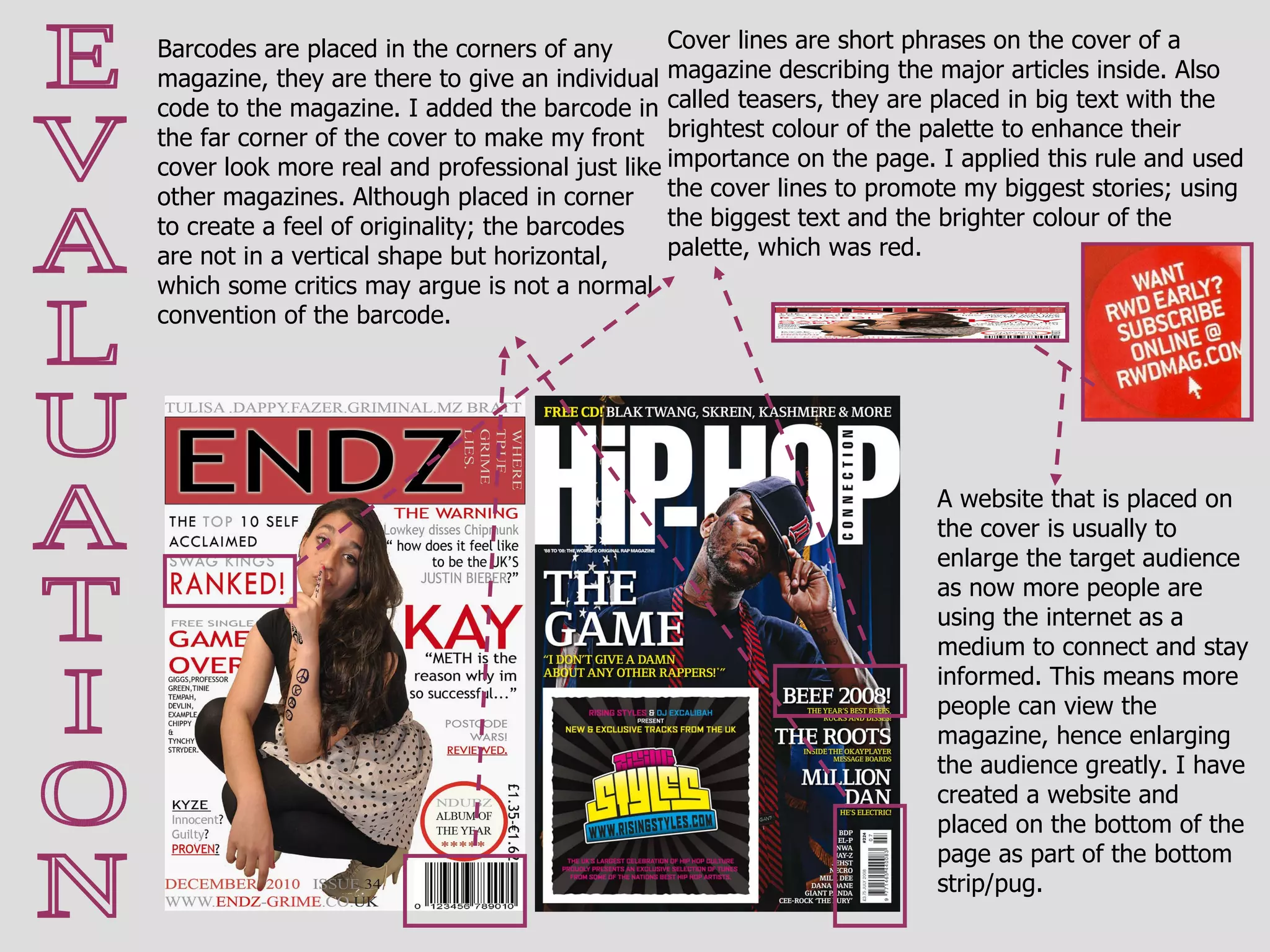 E V A L U A T I O N Cover lines are short phrases on the cover of a magazine describing the major articles inside. Also called teasers, they are placed in big text with the brightest colour of the palette to enhance their importance on the page. I applied this rule and used the cover lines to promote my biggest stories; using the biggest text and the brighter colour of the palette, which was red. Barcodes are placed in the corners of any magazine, they are there to give an individual code to the magazine. I added the barcode in the far corner of the cover to make my front cover look more real and professional just like other magazines. Although placed in corner to create a feel of originality; the barcodes are not in a vertical shape but horizontal, which some critics may argue is not a normal convention of the barcode. A website that is placed on the cover is usually to enlarge the target audience as now more people are using the internet as a medium to connect and stay informed. This means more people can view the magazine, hence enlarging the audience greatly. I have created a website and placed on the bottom of the page as part of the bottom strip/pug. 