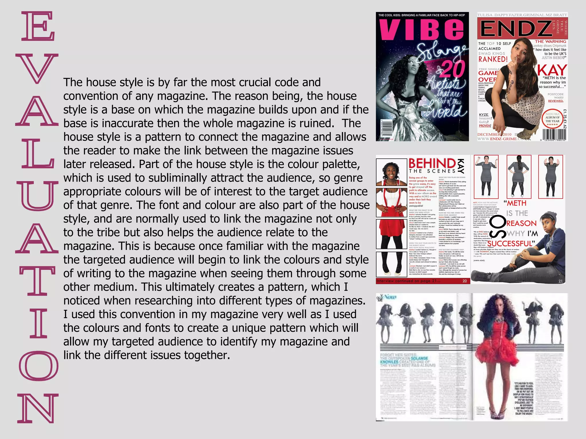E V A L U A T I O N The house style is by far the most crucial code and convention of any magazine. The reason being, the house style is a base on which the magazine builds upon and if the base is inaccurate then the whole magazine is ruined.  The house style is a pattern to connect the magazine and allows the reader to make the link between the magazine issues later released. Part of the house style is the colour palette, which is used to subliminally attract the audience, so genre appropriate colours will be of interest to the target audience of that genre. The font and colour are also part of the house style, and are normally used to link the magazine not only to the tribe but also helps the audience relate to the magazine. This is because once familiar with the magazine the targeted audience will begin to link the colours and style of writing to the magazine when seeing them through some other medium. This ultimately creates a pattern, which I noticed when researching into different types of magazines. I used this convention in my magazine very well as I used the colours and fonts to create a unique pattern which will allow my targeted audience to identify my magazine and link the different issues together. 