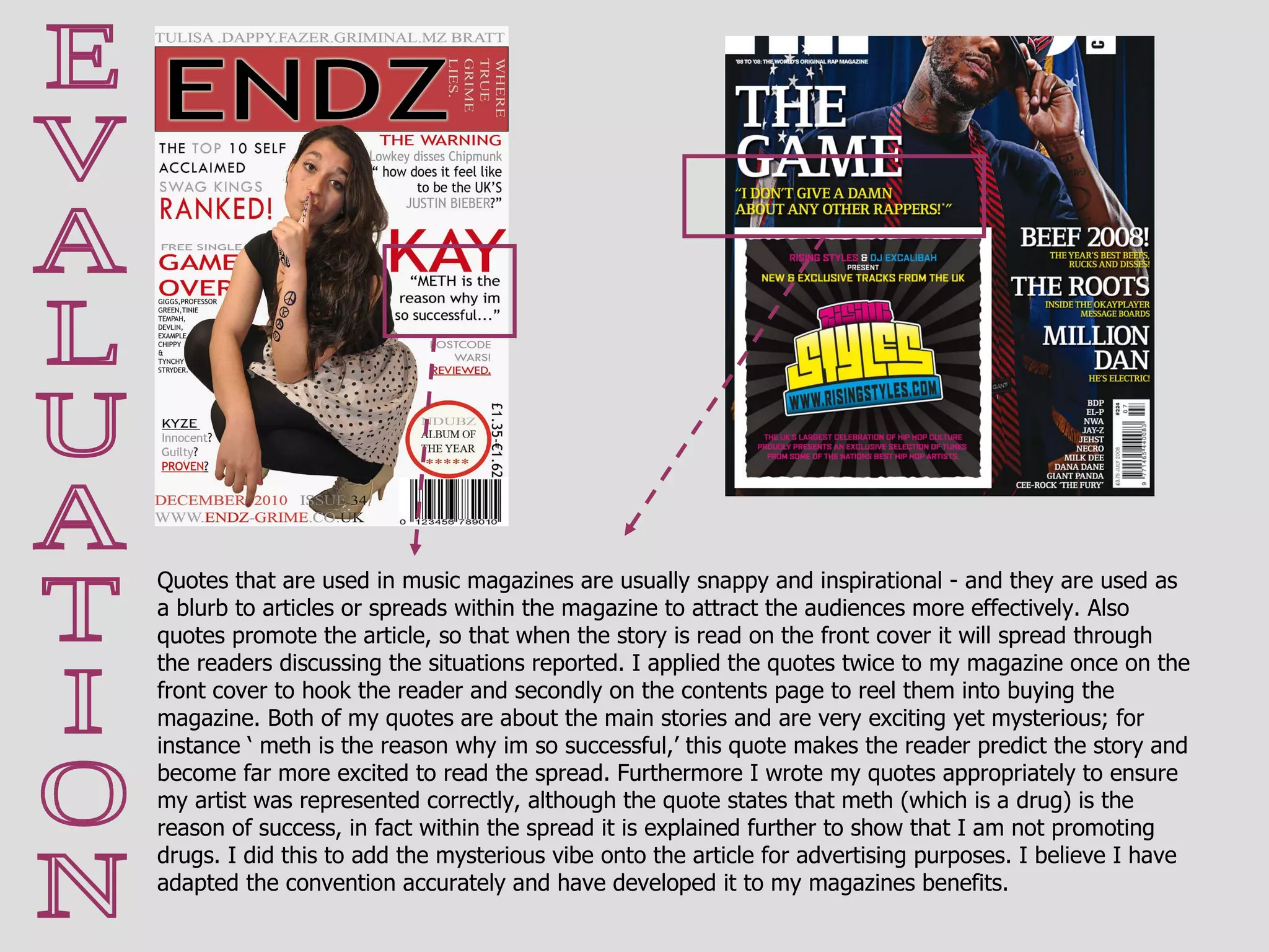 E V A L U A T I O N Quotes that are used in music magazines are usually snappy and inspirational - and they are used as a blurb to articles or spreads within the magazine to attract the audiences more effectively. Also quotes promote the article, so that when the story is read on the front cover it will spread through the readers discussing the situations reported. I applied the quotes twice to my magazine once on the front cover to hook the reader and secondly on the contents page to reel them into buying the magazine. Both of my quotes are about the main stories and are very exciting yet mysterious; for instance ‘ meth is the reason why im so successful,’ this quote makes the reader predict the story and become far more excited to read the spread. Furthermore I wrote my quotes appropriately to ensure my artist was represented correctly, although the quote states that meth (which is a drug) is the reason of success, in fact within the spread it is explained further to show that I am not promoting drugs. I did this to add the mysterious vibe onto the article for advertising purposes. I believe I have adapted the convention accurately and have developed it to my magazines benefits. 
