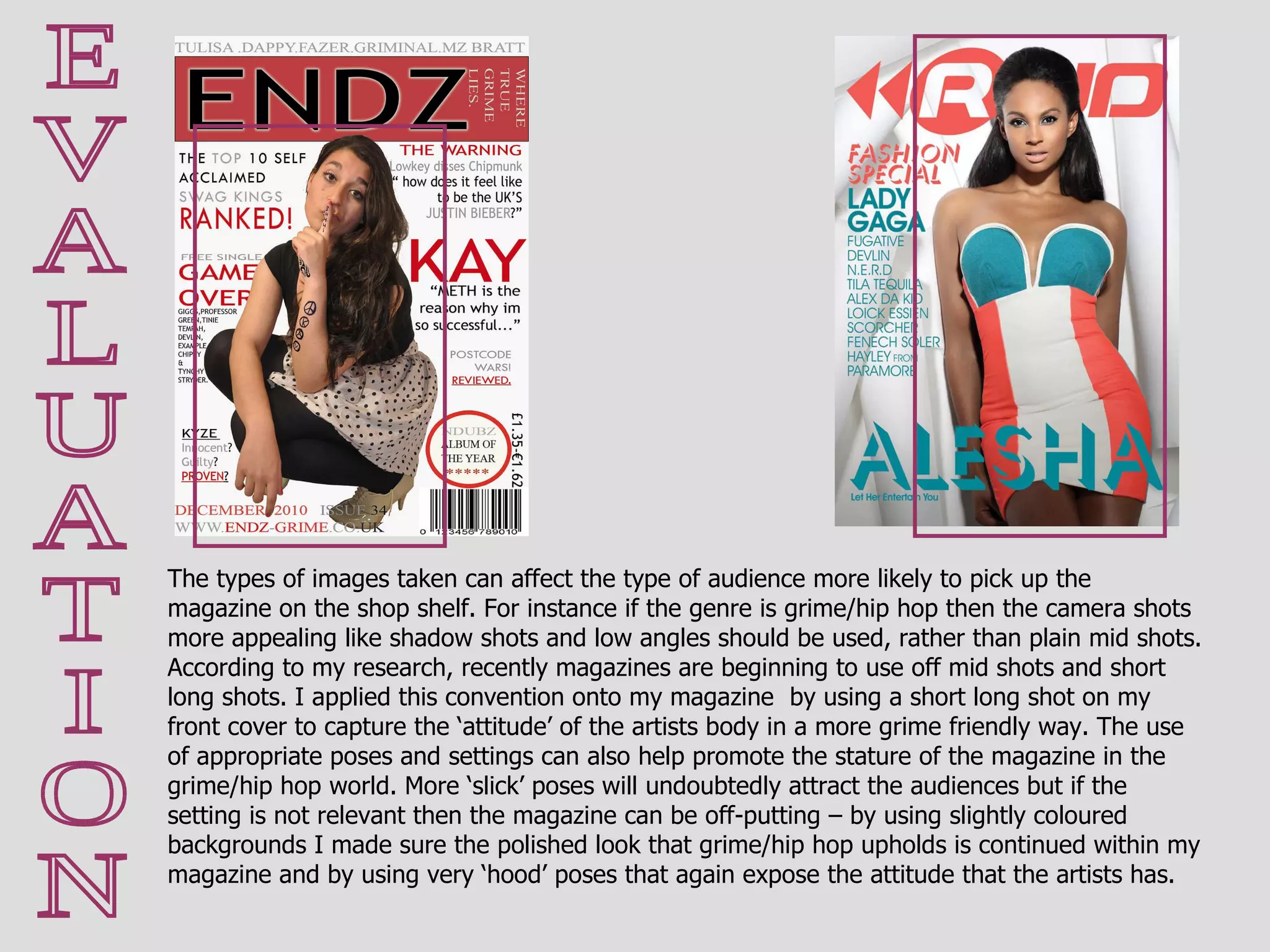E V A L U A T I O N The types of images taken can affect the type of audience more likely to pick up the magazine on the shop shelf. For instance if the genre is grime/hip hop then the camera shots more appealing like shadow shots and low angles should be used, rather than plain mid shots. According to my research, recently magazines are beginning to use off mid shots and short long shots. I applied this convention onto my magazine  by using a short long shot on my front cover to capture the ‘attitude’ of the artists body in a more grime friendly way. The use of appropriate poses and settings can also help promote the stature of the magazine in the grime/hip hop world. More ‘slick’ poses will undoubtedly attract the audiences but if the setting is not relevant then the magazine can be off-putting – by using slightly coloured backgrounds I made sure the polished look that grime/hip hop upholds is continued within my magazine and by using very ‘hood’ poses that again expose the attitude that the artists has. 