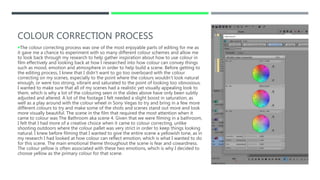 COLOUR CORRECTION PROCESS
The colour correcting process was one of the most enjoyable parts of editing for me as
it gave me a chance to experiment with so many different colour schemes and allow me
to look back through my research to help gather inspiration about how to use colour in
film effectively and looking back at how I researched into how colour can convey things
such as mood, emotion and atmosphere in order to help build a scene. Before getting to
the editing process, I knew that I didn’t want to go too overboard with the colour
correcting on my scenes, especially to the point where the colours wouldn’t look natural
enough, or were too strong, vibrant and saturated to the point of looking too obnoxious.
I wanted to make sure that all of my scenes had a realistic yet visually appealing look to
them, which is why a lot of the colouring seen in the slides above have only been subtly
adjusted and altered. A lot of the footage I felt needed a slight boost in saturation, as
well as a play around with the colour wheel in Sony Vegas to try and bring in a few more
different colours to try and make some of the shots and scenes stand out more and look
more visually beautiful. The scene in the film that required the most attention when it
came to colour was The Bathroom aka scene 4. Given that we were filming in a bathroom,
I felt that I had more of a creative choice when it came to colour correcting, unlike
shooting outdoors where the colour pallet was very strict in order to keep things looking
natural. I knew before filming that I wanted to give the entire scene a yellowish tone, as in
my research I had looked at how colour can reflect emotion, which is what I wanted to do
for this scene. The main emotional theme throughout the scene is fear and cowardness.
The colour yellow is often associated with these two emotions, which is why I decided to
choose yellow as the primary colour for that scene.
 