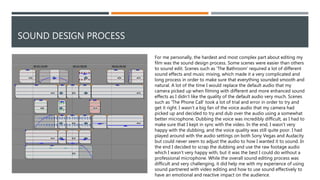 SOUND DESIGN PROCESS
For me personally, the hardest and most complex part about editing my
film was the sound design process. Some scenes were easier than others
to sound edit. Scenes such as 'The Bathroom' required a lot of different
sound effects and music mixing, which made it a very complicated and
long process in order to make sure that everything sounded smooth and
natural. A lot of the time I would replace the default audio that my
camera picked up when filming with different and more enhanced sound
effects as I didn’t like the quality of the default audio very much. Scenes
such as 'The Phone Call' took a lot of trial and error in order to try and
get it right. I wasn’t a big fan of the voice audio that my camera had
picked up and decided to try and dub over the audio using a somewhat
better microphone. Dubbing the voice was incredibly difficult, as I had to
make sure that I kept in sync with the video. In the end, I wasn’t very
happy with the dubbing, and the voice quality was still quite poor. I had
played around with the audio settings on both Sony Vegas and Audacity
but could never seem to adjust the audio to how I wanted it to sound. In
the end I decided to scrap the dubbing and use the raw footage audio
which I wasn’t very happy with, but it was the best I could do without a
professional microphone. While the overall sound editing process was
difficult and very challenging, it did help me with my experience of using
sound partnered with video editing and how to use sound effectively to
have an emotional and reactive impact on the audience.
 