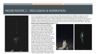 MOVIE POSTER 2 – DISCUSSION & INSPIRATION
For my second poster, I wanted to try and make something that would be a lot different in style than my first
poster, whilst still sticking with a minimalistic design. I also wanted this poster to strike a lot of fear into my
audience. While I like my first poster, it doesn’t highlight a lot of the horror elements of my film, so for this poster I
wanted to try and capture that horror and did so by using a production still of the main antagonist of my film. I
wanted to make sure the image stood out and was the main focus point of the entire poster, which is why I left a
large ominous black background surrounding him.
For this poster, I looked into teaser poster
concepts and the two that specifically
caught my eye was the teaser posters for
both 'It Comes at Night' (2017) and 'Alien
Covenant' (2017). When looking at both
these posters its clear to see the different
elements and inspiration taken that was
then implemented into my own work. I love
that both of these posters have such
simplistic designs yet are terrifying in their
own right, which is exactly what I wanted to
do with my poster. In order to make my
poster seem more like an official teaser, I
added a hashtag towards the bottom which
is a common trait with a lot of movie posters
to help spread the marketing across the
web. I wanted to go for a very official look
with this poster which is why I decided to
add the hashtag, along with the 'R rating'
certificate in the bottom left corner and the
custom company logo in the bottom right.
 