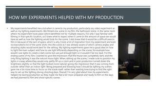 HOW MY EXPERIMENTS HELPED WITH MY PRODUCTION
 My experiments benefited me a lot when it came to my production, particularly my video experiment as
well as my lighting experiments. We filmed one scene in my film, the bathroom scene, in the same room
where my experiment took place which benefited me for multiple reasons. For one, I was familiar with
filming in that specific location, so I knew what to expect when it came to the amount of space we would
have as well as how the lighting would look for the scene. I also knew that it would be a difficult area to
film in because of the lack of space, which is why I took a lot of inspiration from my experiment and even
incorporated a lot of the same shots into the scene as I was already aware of which camera angles and
shooting styles would work best for the setting. My lighting experiments gave me a good idea on how
to light the main subject and how to use light efficiently depending on the scene, for example how
would I use lights to create a dark scene but use just enough light so it wouldn’t be too dark. For the
ending scene of my film, I wanted to give the impression that the house was completely dark, and the
only thing lighting it was the natural moon light. When setting up the scene, I made sure to position my
lights in a way where they would only partly fill up a room and in post-production turned down the
brightness slightly so that the light looked more natural, giving the impression that it was coming from
outside rather than an indoor light. Being prepared and knowing how I should be lighting my scenes
gave me a lot more time to focus on the scene itself, rather than wasting time trying to find the right
way to set up the lighting during shooting days. Overall, I'm very glad about how my experiments
helped me during production as they made me feel a lot more prepared and ready to film on the days
we had planned to film and shoot specific scenes.
 