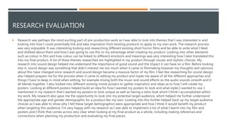 RESEARCH EVALUATION
 Research was perhaps the most exciting part of pre-production work as I was able to look into themes that I was interested in and
looking into how I could potentially link and take inspiration from existing products to apply to my own work. The research process
was very enjoyable. It was interesting looking and researching different existing short horror films and be able to write what I liked
and disliked about them and how I was going to use this to my advantage when creating my product. Looking into other elements
such as colour in film and how colour can be linked to different emotions and meanings was very interesting how I later translated this
into my final product. A lot of these themes researched are highlighted in my product through visuals and stylistic choices. My
research into sound design helped me understand the importance of good sound and the impact it can have on a film. Before looking
into it, sound design was something that didn’t interest me too much when it came to filmmaking however my thoughts and opinions
about this have changed since research and sound design became a massive factor of my film. I feel like researching for sound design
also helped prepare me for the process when it came to editing my product and made me aware of all the different approaches and
things I have to keep in mind when editing, for example mixing both the music and sound effects so the audio sounds smooth and it
all blends together. I also looked into different existing movie posters to gather inspiration and ideas as to how I will create my
posters. Looking at different posters helped build an idea for how I wanted my posters to look and what styles I wanted to use. I
mentioned in my research that I wanted my posters to look unique as well as having a retro look which I think I accomplished within
my work. My research also gave me the opportunity to look into my potential target audience, which helped me further understand
the appropriate age and gender demographic for a product like my own. Looking into this further helped back up my target audience
choices as I was able to show why I felt these target demographics were appropriate and how I think it would benefit my product
when targeting this audience. I'm very happy with my research as I was able to implement a lot of what I learnt into my film and
posters and I think that comes across very clear when looking at my final product as a whole, including making references and
connections when planning my production and evaluating my final pieces.
 