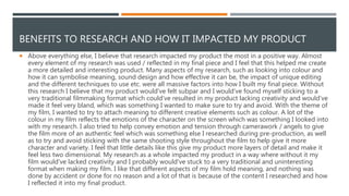 BENEFITS TO RESEARCH AND HOW IT IMPACTED MY PRODUCT
 Above everything else, I believe that research impacted my product the most in a positive way. Almost
every element of my research was used / reflected in my final piece and I feel that this helped me create
a more detailed and interesting product. Many aspects of my research, such as looking into colour and
how it can symbolise meaning, sound design and how effective it can be, the impact of unique editing
and the different techniques to use etc. were all massive factors into how I built my final piece. Without
this research I believe that my product would've felt subpar and I would've found myself sticking to a
very traditional filmmaking format which could've resulted in my product lacking creativity and would've
made it feel very bland, which was something I wanted to make sure to try and avoid. With the theme of
my film, I wanted to try to attach meaning to different creative elements such as colour. A lot of the
colour in my film reflects the emotions of the character on the screen which was something I looked into
with my research. I also tried to help convey emotion and tension through camerawork / angels to give
the film more of an authentic feel which was something else I researched during pre-production, as well
as to try and avoid sticking with the same shooting style throughout the film to help give it more
character and variety. I feel that little details like this give my product more layers of detail and make it
feel less two dimensional. My research as a whole impacted my product in a way where without it my
film would've lacked creativity and I probably would've stuck to a very traditional and uninteresting
format when making my film. I like that different aspects of my film hold meaning, and nothing was
done by accident or done for no reason and a lot of that is because of the content I researched and how
I reflected it into my final product.
 