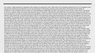 As a whole, I really enjoyed my experience with making my production work. There were a lot of positive elements and a lot of negatives, but I
enjoyed the experience and learned a lot of new techniques in filmmaking, planning and productivity. During the first few weeks of
production, I was confident with my project as I had developed a stable plan of when I was going to shoot my film, what scenes I was going
to shoot on specific weeks and where I was going to shoot it. However, I feel like the main faults with my production work come from poor
time management, as well as overestimating my capabilities, visions and ideas. Though I had planned to work around COVID restrictions, I still
feel like I dug myself into a hole that was hard to get out of by planning scenes that would require the setup and management of more than
two people. For example, the first scene I filmed, scene 2, was easily the most difficult and frustrating scene to film due to many technical and
theoretical problems that I had considered in planning but didn’t fully prepare for when it came to the filming day. This ended up leading to 3
reshoot days for this one scene, which also took up a lot of time that could've been spent working on other scenes and preparing for what to
do next, while instead I feel like a lot of that time was wasted on trying to perfect one scene as much as I could and filming a lot of things that
didn’t even end up being used in the final cut. This experience of spending weeks on reshoots has taught me that it's much better to focus on
the project as a whole rather than minor individual parts of it, as in the end it can affect time and effort put into the project as a whole, and
also waists a lot of time that could be spent refining the entire project and getting things done a lot quicker. Minus this negative, my
experience with filming all other four scenes for the film was overall very positive. I made sure that I wouldn't make the same mistakes I did
with the first scene I filmed and also made sure to change / alter some of the scenes to make sure I could manage a little easier under COVID
restrictions and made sure filming wouldn’t cause too much stress for all those involved. This in the end left a lot of the scenes being shorter
or different from how they were originally envisioned or planned in the script, but given that I was making a short film, this didn’t matter too
much in the long run and likely improved the pacing of the film, as some of the scenes planned were going to be a lot longer than others.
Filming itself was actually very fun for everyone involved. There were a lot of outtakes and bloopers we collected when filming, as well as a
little behind the scenes footage for some of the scenes. This made long and stressful shooting days more tolerable for everyone involved and
lightened the mood between takes, so overall people had a fun time during the filming process. The editing process of my film was an
experience quite new to me. While I have had a lot of experience editing in the past, I've never delt with a project this big before. Overall, I'd
describe the editing process as quite stressful, especially sound editing. There were times where I would spend all hours of the day editing
one part of a scene and trying to make the sound design sound natural. As far as cutting the scenes, I didn’t really have too much of a
problem, but since sound design played a big role in my film, that’s where a lot of my focus went. Finding and creating the right sound effects
to fit certain scenes was often a tedious and frustrating process, as a lot of the time I couldn’t get the sound to feel natural and had struggles
figuring out the right pitch of certain sound effects to ensure they had the right kind of impact. Sound design took up the majority of my
editing and was what I spent the most time doing throughout most of my entire project. Though the process was tough, I did learn a lot
 
