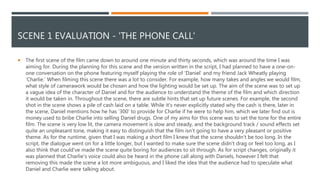 SCENE 1 EVALUATION - 'THE PHONE CALL'
 The first scene of the film came down to around one minute and thirty seconds, which was around the time I was
aiming for. During the planning for this scene and the version written in the script, I had planned to have a one-on-
one conversation on the phone featuring myself playing the role of ‘Daniel’ and my friend Jack Wheatly playing
‘Charlie.’ When filming this scene there was a lot to consider. For example, how many takes and angles we would film,
what style of camerawork would be chosen and how the lighting would be set up. The aim of the scene was to set up
a vague idea of the character of Daniel and for the audience to understand the theme of the film and which direction
it would be taken in. Throughout the scene, there are subtle hints that set up future scenes. For example, the second
shot in the scene shows a pile of cash laid on a table. While it's never explicitly stated why the cash is there, later in
the scene, Daniel mentions how he has ‘300’ to provide for Charlie if he were to help him, which we later find out is
money used to bribe Charlie into selling Daniel drugs. One of my aims for this scene was to set the tone for the entire
film. The scene is very low lit, the camera movement is slow and steady, and the background track / sound effects set
quite an unpleasant tone, making it easy to distinguish that the film isn't going to have a very pleasant or positive
theme. As for the runtime, given that I was making a short film I knew that the scene shouldn't be too long. In the
script, the dialogue went on for a little longer, but I wanted to make sure the scene didn’t drag or feel too long, as I
also think that could've made the scene quite boring for audiences to sit through. As for script changes, originally it
was planned that Charlie's voice could also be heard in the phone call along with Daniels, however I felt that
removing this made the scene a lot more ambiguous, and I liked the idea that the audience had to speculate what
Daniel and Charlie were talking about.
 