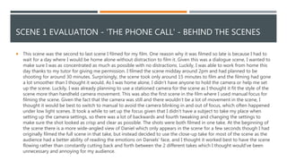 SCENE 1 EVALUATION - 'THE PHONE CALL' - BEHIND THE SCENES
 This scene was the second to last scene I filmed for my film. One reason why it was filmed so late is because I had to
wait for a day where I would be home alone without distraction to film it. Given this was a dialogue scene, I wanted to
make sure I was as concentrated as much as possible with no distractions. Luckily, I was able to work from home this
day thanks to my tutor for giving me permission. I filmed the scene midday around 2pm and had planned to be
shooting for around 30 minutes. Surprisingly, the scene took only around 15 minutes to film and the filming had gone
a lot smoother than I thought it would. As I was home alone, I didn’t have anyone to hold the camera or help me set
up the scene. Luckily, I was already planning to use a stationed camera for the scene as I thought it fit the style of the
scene more than handheld camera movement. This was also the first scene in the film where I used manual focus for
filming the scene. Given the fact that the camera was still and there wouldn’t be a lot of movement in the scene, I
thought it would be best to switch to manual to avoid the camera blinking in and out of focus, which often happened
under low light scenes. It took a while to set up the focus given that I didn’t have a subject to take my place when
setting up the camera settings, so there was a lot of backwards and fourth tweaking and changing the settings to
make sure the shot looked as crisp and clear as possible. The shots were both filmed in one take. At the beginning of
the scene there is a more wide-angled view of Daniel which only appears in the scene for a few seconds though I had
originally filmed the full scene in that take, but instead decided to use the close-up take for most of the scene as the
audience had a better ability of reading the emotions on Daniels' face, and I thought it worked best to have the scene
flowing rather than constantly cutting back and forth between the 2 different takes which I thought would've been
unnecessary and annoying for my audience.
 