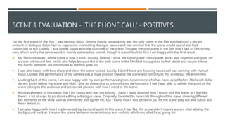 SCENE 1 EVALUATION - 'THE PHONE CALL' - POSITIVES
For the first scene of the film, I was nervous about filming, mainly because this was the only scene in the film that featured a decent
amount of dialogue. I also had no experience in shooting dialogue scenes and was worried that the scene would sound and look
convincing or not. Luckily, I was overall happy with the outcome of the scene. This was the only scene in the film that I had to film on my
own, which is why the camerawork is mainly stationed so overall, though it was difficult to film, I am happy with the final result.
 My favourite aspect of the scene is how it looks visually. Overall, I think the lighting and colour pallet works well together and gives off
a warm yet natural feel, which also helps because this is the only scene in the film that is supposed to feel stable and secure before
the horror elements are introduced as the film goes on.
 I was also happy with how sharp and clean the scene looked. Luckily, I didn’t have any focusing issues as I was working with manual
focus. Overall, the performance of my camera was a huge positive towards the scene and not only to this scene but the entire film.
 Looking back at this scene, I am also happy with my own performance given. As someone who has never acted before I believe I did a
decent job in selling the scene and didn’t give an overacting or unconvincing performance. I feel I was able to deliver the point of the
scene clearly to the audience and am overall pleased with how I acted in the scene.
 Another element of this scene that I am happy with was the editing. I hadn't really planned how I would edit this scene as I feel like
there's a lot of ways to go about editing a dialogue scene. Originally, I wanted to have cuts throughout the scene showing different
key elements to the story such as the money and lighter etc. but I found that it was better to just let the scene play out and subtly add
these details in.
 I am also happy with how I implemented background audio in this scene. I feel like this scene didn’t require a score after adding the
background track as it makes the scene feel even more ominous and realistic which was what I was going for.
 