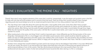 SCENE 1 EVALUATION - 'THE PHONE CALL' - NEGATIVES
Overall, there wasn’t many negative elements of this scene that I could list. Unexpectedly, it was the easiest and quickest scene in the film
to make with very few technical problems and I'm proud of the final result. There are things that I would've liked to have changed
regarding audio and sound design but as far as visuals and performance there isn't too many problems I have with the scene.
 The main thing I don’t really like about this scene was the audio / voice quality of the scene. Given that I didn’t have a proper
microphone to set up to my camera, the audio quality isn't very good and sounds quite amateurish as I had to use the external mic
within the camera. After filming, I put the audio through Audacity and tried to edit it and make it sound better through Sony Vegas.
While this did improve the quality of the voice audio, I still feel like it could've been better, and it wasn’t as clear and professional as I
wanted it to sound.
 When looking back at the scene, one thing I think I could've improved upon / done differently was the filming location of the scene.
Originally, I had planned to film in a much bigger room with better sound acoustics which overall would've made the quality a lot
better, but due to COVID restrictions and other issues I was unable to film in this location. This area would've also provided a lot more
interesting lighting and different light sources. While I'm happy with the lighting in the version that I have, I feel like it could've been a
lot more interesting and creative.
 Another minor change that I would've liked to go back and fix was trying to stick to the dialogue I had written in my script. While both
are still very similar, the version in my final product was highly improvised due to the lack of memorising and general pressure of
performing and talking in front of the camera. I feel like memorising and sticking to the script would've been a lot more
professional and also given a taster of what real world performance would be like when starring in a film or screenplay.
 