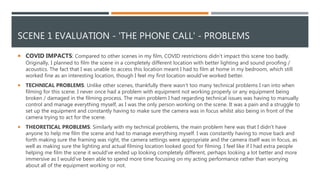 SCENE 1 EVALUATION - 'THE PHONE CALL' - PROBLEMS
 COVID IMPACTS: Compared to other scenes in my film, COVID restrictions didn’t impact this scene too badly.
Originally, I planned to film the scene in a completely different location with better lighting and sound proofing /
acoustics. The fact that I was unable to access this location meant I had to film at home in my bedroom, which still
worked fine as an interesting location, though I feel my first location would've worked better.
 TECHNICAL PROBLEMS: Unlike other scenes, thankfully there wasn’t too many technical problems I ran into when
filming for this scene. I never once had a problem with equipment not working properly or any equipment being
broken / damaged in the filming process. The main problem I had regarding technical issues was having to manually
control and manage everything myself, as I was the only person working on the scene. It was a pain and a struggle to
set up the equipment and constantly having to make sure the camera was in focus whilst also being in front of the
camera trying to act for the scene.
 THEORETICAL PROBLEMS: Similarly with my technical problems, the main problem here was that I didn’t have
anyone to help me film the scene and had to manage everything myself. I was constantly having to move back and
forth making sure the framing was right, the camera settings were appropriate and the camera itself was in focus, as
well as making sure the lighting and actual filming location looked good for filming. I feel like if I had extra people
helping me film the scene it would've ended up looking completely different, perhaps looking a lot better and more
immersive as I would've been able to spend more time focusing on my acting performance rather than worrying
about all of the equipment working or not.
 