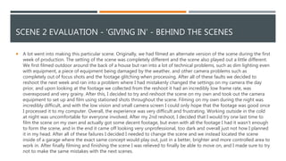 SCENE 2 EVALUATION - 'GIVING IN' - BEHIND THE SCENES
 A lot went into making this particular scene. Originally, we had filmed an alternate version of the scene during the first
week of production. The setting of the scene was completely different and the scene also played out a little different.
We first filmed outdoor around the back of a house but ran into a lot of technical problems, such as dim lighting even
with equipment, a piece of equipment being damaged by the weather, and other camera problems such as
completely out of focus shots and the footage glitching when processing. After all of these faults we decided to
reshoot the next week and ran into a problem where I had mistakenly changed the settings on my camera the day
prior, and upon looking at the footage we collected from the reshoot it had an incredibly low frame rate, was
overexposed and very grainy. After this, I decided to try and reshoot the scene on my own and took out the camera
equipment to set up and film using stationed shots throughout the scene. Filming on my own during the night was
incredibly difficult, and with the low vision and small camera screen I could only hope that the footage was good once
I processed it to my computer. Overall, the experience was very difficult and frustrating. Working outside in the cold
at night was uncomfortable for everyone involved. After my 2nd reshoot, I decided that I would try one last time to
film the scene on my own and actually got some decent footage, but even with all the footage I had it wasn’t enough
to form the scene, and in the end it came off looking very unprofessional, too dark and overall just not how I planned
it in my head. After all of these failures I decided I needed to change the scene and we instead located the scene
inside of a garage where the exact same concept would play out, just in a better, brighter and more controlled area to
work in. After finally filming and finishing the scene I was relieved to finally be able to move on, and I made sure to try
not to make the same mistakes with the next scenes.
 
