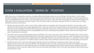 SCENE 2 EVALUATION - 'GIVING IN' - POSITIVES
While the process of making this scene was incredibly difficult and stressful, there are a lot of things I still like about it, and I'm glad I
decided to change my idea from what I originally had planned as I feel this location and setting looks and feels a lot more appropriate to
where I originally planned to film which was around side the back of a house. I also think this scene really ties the entire film together and
helps give it more of a narrative structure. Overall, I think this scene holds up well when looking at the film as a whole and I am happy
with the final version of the scene.
 My favourite element of this scene is some of the creative shots we managed to get. The garage we filmed in was very plain, and I
wanted to try and include some visually appealing shots in the scene rather than constant close ups and tracking shots. My favourite
shots include the ceiling light as well as the hanging tennis ball with my character roaming around out of focus in the background as I
think they make the whole scene more visually appealing and more interesting and enjoyable to watch rather than having the same
style of camerawork consistently.
 I also like how the scene looked regarding colour and lighting. This scene is the only scene in the film I decided not to colour correct,
as I thought the white lights looked really good in the scene. I played around with the white balance as well as brightness and contrast
and I'm happy with the overall clean looking result and I definitely think this scene stands out because of it. I also didn’t want to make
the colours look too unnatural or unrealistic which is another reason why I decided to leave the colours and the lighting as they were.
 Another element of this scene that I personally really liked was the sound design. Compared to other scenes, the sound
design process in this scene wasn’t too difficult, and I decided to keep a lot of the natural sounds from the raw footage in the scene,
rather than cutting them out and replacing them, as I thought they sounded perfect and didn’t need altering or replacing. I feel like
not giving the scene a score also makes it feel a lot more immersive and realistic, which is the style I was going for when planning out
and making this scene.
 