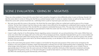 SCENE 2 EVALUATION - 'GIVING IN' - NEGATIVES
There are a few problems I have with this scene that I wish I would've changed or done differently when it came to filming. Overall, I do
like the scene when it comes to fitting into the film as a whole however when it comes to creative choices as well as the way in which I
filmed the scene with camera movement etc. I definitely think I could've improved upon and done a lot better.
 My main issue with this scene is the pacing. I do think that the scene feels a little too rushed and could've gone on for a longer
runtime. The fact that it doesn’t last too long can also make it more difficult for the audience to understand what is going on and the
meaning of the scene and how it fits into the film can easily be overlooked because of this. This was due to the lack of time we had
when filming this scene but I do feel like if I had planned to make this scene over the course of a few days it could've been very
different from the final version and a lot better.
 I wasn’t really a big fan of my filmmaking choices regarding camera movement, set-up and positioning in this scene. While there are
some nice shots that I am happy with such as the out of focus background shots, originally I had planned to go for a more stable and
controlled camera look rather than having most of the scene hand-held. Due to time issues, I didn’t set up the tri-pod or the camera
stabiliser because the whole scene had to be filmed relatively quickly, so we decided to film the entire scene hand-held to try to save
as much time as possible.
 Due to the scene being fast paced, I think it makes it a lot harder for the point and purpose of the scene to be conveyed to the
audience, and some audience members might find themselves confused and not fully understanding what is happening. There were
some longer shots that were cut from the scene that did help improve the pacing, but ultimately were cut as I couldn't find an
appropriate place to fit them into the scene and a lot of these shots ruined the continuity of the characters movement and body
language from the previous shots, so in the end I thought it would've been best to cut them from the scene completely, which
did affect the overall pacing quite dramatically unfortunately.
 