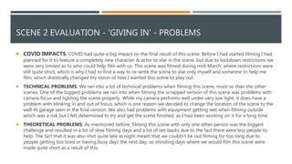 SCENE 2 EVALUATION - 'GIVING IN' - PROBLEMS
 COVID IMPACTS: COVID had quite a big impact on the final result of this scene. Before I had started filming I had
planned for it to feature a completely new character & actor to star in the scene, but due to lockdown restrictions we
were very limited as to who could help film with us. This scene was filmed during mid-March, where restrictions were
still quite strict, which is why I had to find a way to re-write the scene to star only myself and someone to help me
film, which drastically changed my vision of how I wanted this scene to play out.
 TECHNICAL PROBLEMS: We ran into a lot of technical problems when filming this scene, more so than the other
scenes. One of the biggest problems we ran into when filming the scrapped version of this scene was problems with
camera focus and lighting the scene properly. While my camera performs well under very low light, it does have a
problem with blinking in and out of focus, which is one reason we decided to change the location of the scene to the
well-lit garage seen in the final version. We also had problems with equipment getting wet when filming outside
which was a risk but I felt determined to try and get the scene finished, as I had been working on it for a long time.
 THEORETICAL PROBLEMS: As mentioned before, filming this scene with only one other person was the biggest
challenge and resulted in a lot of slow filming days and a lot of set-backs due to the fact there were less people to
help. The fact that it was also shot quite late at night meant that we couldn't be out filming for too long due to
people getting too tired or having busy days the next day, so shooting days where we would film this scene were
made quite short as a result of this.
 