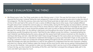 SCENE 3 EVALUATION - 'THE THING'
 We filmed scene 3 aka 'The Thing' quite later on after filming scene 1, 2 & 4. This was the first scene in the film that
required the first prop I ordered, being the main antagonist's mask and also required an extra actor to play the role of
the antagonist. This like the previous scene also had to be filmed quite late at night which meant we didn’t have a lot
of time to film and had to film some of it over a series of different days due to time issues. I had multiple different
thoughts about how I wanted this scene to play out. Unfortunately, during the filming days we had problems with the
weather, which meant we didn’t have a lot of time to shoot. Because I didn’t get a whole lot of footage for this scene I
had to try and find a way to work around this problem and came up with an editing technique that would help fill in
the gaps for missing shots. For the editing I used quick cuts throughout the scene, to give the impression that time
was going by quickly throughout the scene. I feel that this also helped convey the sickness / nauseating feeling the
main character was feeling during this scene, along with the wavey hand-held camera movement as the character is
starting to feel dizzy and sick. I also felt that I didn’t have enough footage for the scene where we introduce the main
antagonist for the first time so I decided to implement the footage as a jump scare that didn’t linger on the screen for
too long. I wanted to make sure to keep the ambiguity feeling throughout the film and when we cut to the POV shot I
made the footage very dark and distorted as a way for the audience to understand how the main character is feeling
and what he is seeing, which I believe makes the scenario all the more horrific when we are seeing it being played out
as if we are the character. I also wanted to make sure the audience didn’t see too much of the antagonist as I wanted
to leave the big, up-close reveal for the ending of the film, and I feel like I conveyed the ambiguity really well in the
scene and didn’t give away too much.
 