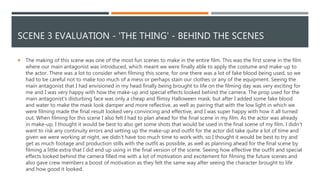 SCENE 3 EVALUATION - 'THE THING' - BEHIND THE SCENES
 The making of this scene was one of the most fun scenes to make in the entire film. This was the first scene in the film
where our main antagonist was introduced, which meant we were finally able to apply the costume and make-up to
the actor. There was a lot to consider when filming this scene, for one there was a lot of fake blood being used, so we
had to be careful not to make too much of a mess or perhaps stain our clothes or any of the equipment. Seeing the
main antagonist that I had envisioned in my head finally being brought to life on the filming day was very exciting for
me and I was very happy with how the make-up and special effects looked behind the camera. The prop used for the
main antagonist's disturbing face was only a cheap and flimsy Halloween mask, but after I added some fake blood
and water to make the mask look damper and more reflective, as well as pairing that with the low light in which we
were filming made the final result looked very convincing and effective, and I was super happy with how it all turned
out. When filming for this scene I also felt I had to plan ahead for the final scene in my film. As the actor was already
in make-up, I thought it would be best to also get some shots that would be used in the final scene of my film. I didn’t
want to risk any continuity errors and setting up the make-up and outfit for the actor did take quite a lot of time and
given we were working at night, we didn’t have too much time to work with, so I thought it would be best to try and
get as much footage and production stills with the outfit as possible, as well as planning ahead for the final scene by
filming a little extra that I did end up using in the final version of the scene. Seeing how effective the outfit and special
effects looked behind the camera filled me with a lot of motivation and excitement for filming the future scenes and
also gave crew members a boost of motivation as they felt the same way after seeing the character brought to life
and how good it looked.
 