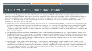 SCENE 3 EVALUATION - 'THE THING' - POSITIVES
This scene is one of my personal favourites in the film and I am very proud of it. I feel like with this scene I was able to utilise some
interesting editing techniques as well as try to incorporate interesting sound design and also start to bring in the horror visuals as well as
the excitement added with the audience being able to see the main antagonist for the first time. This scene really gave me a lot to work
with and a lot of ways to apply my skills in filmmaking and editing, and I think the final version of this scene really stands out and I
personally am very happy with the final result.
 One of my favourite elements of this scene was the camerawork. As I was the director of the film, I had to try and convey my thoughts
and ideas to my camera operator as to how I wanted this scene to be shot. The slow wavey camera movement is supposed to signify
how the main character is feeling at that point in the scene. I feel like my camera operator did a really good job in helping sell the
'nauseating and sickness' feeling of the entire scene and I tried my best to convey this through my acting performance too which I feel
both work well together.
 I'm very happy with how I introduced the antagonist in this scene and the suspense leading up to it. There was a lot of thought as to
how I would introduce him into the film and the right ways to go about it. I am happy with the slow build up that gives the impression
to the audience that something horrific is coming as they are left in a state of confusion much like the main character wondering what
is going to happen next, making them want to watch more right before we get the first jump scare in the film, so the audiences
curiosity is peaked right before the reveal.
 Another aspect of this scene that I'm happy with is the sound design, music and audio mixing. This was the first scene in the film
where I felt like I could have more creativity with the sound effects and design. I'm personally a fan of how the audio adjusts when the
camera switches to the main characters point of view which gives the audience more immersion with the scene and makes them feel
more personally connected with it as well as the main character. I also think the foley work sounded very convincing and natural,
making the scene feel more convincing & realistic.
 