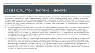 SCENE 3 EVALUATION - 'THE THING' - NEGATIVES
As mentioned before there were a lot of technical and theoretical problems when creating this scene which resulted in a lot of ideas being
changed which overall resulted in the scene being different from how I originally planned it. Naturally, this left me feeling disappointed
with some aspects of the scene as there were other ideas I had that I wanted to use for it. While I still really like the scene, there are a few
negatives points that I have with it that I would change if I had to recreate the scene however unlike other scenes, this is probably the only
one where I don’t have too many negative points to list as it is my favourite scene in the film and I am still very proud of the final result
and how it was edited / presented.
 My biggest negative with this scene is the pacing issue. I think the scene feels too abrupt and there isn't enough suspense or tension
to build it up. The fact that the scene occurs too quickly can be confusing for the audience and it may take them a while to fully
understand the point and purpose of the scene which can take them out of the overall immersion of the film, which also could take
away the scare factor of the scene. The main reason why the scene is paced very quick is to make up for the lack of footage and shots
I wanted that I didn’t have time to collect, so I had to edit in quick cuts to give the impression that time was moving by quickly and to
also add to the nauseating feeling of the whole scene.
 Another minor negative I have with this scene is the low lighting issue in a lot of the shots through the second half of the scene. While
I don’t think the scene or these shots are too dark, because of the weather problems we were very restricted with lighting and could
only use certain waterproof lights and didn’t want to risk breaking any expensive equipment or setting up the equipment only for it to
rain again. I think there are parts of this scene that look a little too dark so it can be hard to convey emotion and facial expressions to
the audience. There were some shots in the scene that were too dark so I had to boost up the brightness and levels in post-
production which I think a lot of my audience will be able to recognise and notice, as I think it's easy to tell which shots were affected
by this as they stand out more amongst the rest.
 