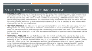 SCENE 3 EVALUATION - 'THE THING' - PROBLEMS
 COVID IMPACTS: Being one of the only scenes in the film to take place outside there were a lot of considerations
as to where I wanted to film this during planning. Due to COVID rules and restrictions I knew that this scene wouldn't
be affected as much as my other scenes so there wasn’t too much of a worry. I still had to be aware of how many
people were going to help me film however, and I did plan on having another friend help work with me on this scene
but due to lockdown restrictions for entering people's homes and the fact that he lived very far away meant I had to
scrap that idea and film with only 2 people.
 TECHNICAL PROBLEMS: We didn’t run into too many technical problems when filming this scene luckily. Even when
filming while it was raining we made sure to keep the camera covered to ensure we didn’t damage it and we also
made sure the environment we were working in was safe for everyone involved as there were a lot of cables and wires
involved with setting up the lights for the scene which was important with an actor wearing a full-face mask in the low
light conditions.
 THEORETICAL PROBLEMS: This was the first scene in the film in which we had another actor for the shoot to play
the role of the antagonist. Unfortunately, due to time reasons, we didn’t have a lot of time to film so had to try and
film things as quick as possible, which resulted in not a lot of footage of the antagonist, and some shots that I wanted
to get that I missed out on. Over the three nights we filmed the weather wasn’t very good. Towards the end of the
scene the rain starts to pick up and some nights we couldn’t film at all as it was too heavy and we didn’t want to
risk breaking equipment. If it wasn’t for weather problems, I think that I would've been able to collect a lot more
footage than what I had in the final product.
 