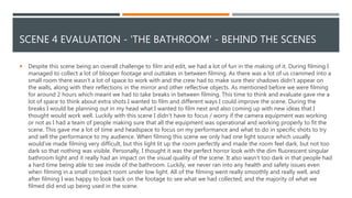 SCENE 4 EVALUATION - 'THE BATHROOM' - BEHIND THE SCENES
 Despite this scene being an overall challenge to film and edit, we had a lot of fun in the making of it. During filming I
managed to collect a lot of blooper footage and outtakes in between filming. As there was a lot of us crammed into a
small room there wasn’t a lot of space to work with and the crew had to make sure their shadows didn’t appear on
the walls, along with their reflections in the mirror and other reflective objects. As mentioned before we were filming
for around 2 hours which meant we had to take breaks in between filming. This time to think and evaluate gave me a
lot of space to think about extra shots I wanted to film and different ways I could improve the scene. During the
breaks I would be planning out in my head what I wanted to film next and also coming up with new ideas that I
thought would work well. Luckily with this scene I didn’t have to focus / worry if the camera equipment was working
or not as I had a team of people making sure that all the equipment was operational and working properly to fit the
scene. This gave me a lot of time and headspace to focus on my performance and what to do in specific shots to try
and sell the performance to my audience. When filming this scene we only had one light source which usually
would've made filming very difficult, but this light lit up the room perfectly and made the room feel dark, but not too
dark so that nothing was visible. Personally, I thought it was the perfect horror look with the dim fluorescent singular
bathroom light and it really had an impact on the visual quality of the scene. It also wasn’t too dark in that people had
a hard time being able to see inside of the bathroom. Luckily, we never ran into any health and safety issues even
when filming in a small compact room under low light. All of the filming went really smoothly and really well, and
after filming I was happy to look back on the footage to see what we had collected, and the majority of what we
filmed did end up being used in the scene.
 