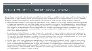 SCENE 4 EVALUATION - 'THE BATHROOM' - POSITIVES
Overall, the scene went really well and went as planned for how I visioned it in my head. I knew before going into filming this scene that it
would probably be one of the most complex and difficult scenes to film so I expected a lot of different problems to occur, but thankfully
during the making of this scene we rarely ran into any kinds of problems at all, minus having to reshoot some shots and extras.
 One aspect of this scene that I'm very happy with is how it looks visually. There was a lot of thought into how I would colour grade the
scene and how I wanted it to look as a whole. I looked back on my research remembering that I talked about how I wanted aspects of
my film such as colour to carry meaning rather than being random. In my research I looked into how colour reflects emotion, which is
why I decided to settle on a yellowish tone for the whole scene. In the scene, the character is supposed to be feeling scared and
confined. The colour yellow is often associated with fear or acting cowardly, which is why I decided to colour the scene this way to
reflect on the characters emotions.
 I'm very happy with a lot of the shots we got in this scene. As I was acting in the scene, I had to try my best at directing the camera
operator, trying to highlight my views and ideas of how I wanted a specific shot to look, which was quite difficult to do, but I feel like
my sister being behind the camera did a good job at listening to my ideas and got some really good-looking shots such as the close-
up of the lighter flame, the reflective mirror shots, point of view shots and the tracking shots.
 Another aspect of this scene that I am very happy with was the sound design. During the editing process, I found the sound design
element of this scene quite difficult in trying to make everything sound natural. While there are elements that I'm not so happy with,
one of the main things I am happy with was the score, which was made by using existing non-copyright horror sound effects and
soundtracks but edited and altered so they would fit the style of my scene more. One of the scores in the scene (the first score) was
simply made up of a few sound effects with the tempo and pitch altered to give off more of a sinister and musical like tone, which in
the end I thought fit the style of the scene perfectly.
 