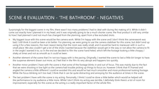 SCENE 4 EVALUATION - 'THE BATHROOM' - NEGATIVES
Surprisingly for the biggest scene in my film, there wasn’t too many problems I had to deal with during the making of it. While it didn’t
come out exactly how I planned it in my head, and it was originally going to be a much shorter scene, the final product is still very similar
to how I had planned it and not much has changed from the planning, apart from a few excluded shots.
 My biggest issue with this scene would be the camera work. While I'm happy with the scene and I don’t think the camerawork was
bad, I still think it could've been a lot better. For planning, we were going to use the camera stabiliser for this scene, but didn’t end up
using it for a few reasons, the main reason being that the room was really small, and it would be hard to maneuver with in such a
small place. We also couldn’t get a lot of the shots I wanted because the stabliliser would get in the way or not allow the camera to fit
in the angle I wanted it to, so in the end we decided to film the scene hand heled, which left the footage looking a little choppy /
shaky at times and not as smooth as it could've been.
 Another element of the scene that I'm not too happy with is the pacing. Originally, I wanted the scene to last a little bit longer to have
the suspense element drawn out more, as I feel that in the film its very abrupt and happens too quickly.
 Another minor problem I have with the scene is that some of the footage blinks in and out of focus. This was mainly due to the fact
that we were shooting in low light so the camera had trouble picking up things to focus on, however I think that if I framed and
angled the camera a little different I could've avoided this and would've had much smoother and more professional looking footage.
While the focus blinking isn't too bad, I think that it can be quite distracting and annoying for the audience at times in the scene.
 The last problem I have with the scene is my acting. Personally, I think I could've done a little better which would've helped sell
the performance to my audience a little more. While I don’t think my acting was terrible, I definitely think there's a lot of room for
improvement, especially for this scene as the acting is a really important factor of the whole film.
 