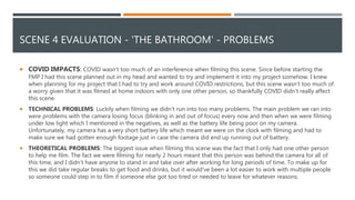 SCENE 4 EVALUATION - 'THE BATHROOM' - PROBLEMS
 COVID IMPACTS: COVID wasn’t too much of an interference when filming this scene. Since before starting the
FMP I had this scene planned out in my head and wanted to try and implement it into my project somehow. I knew
when planning for my project that I had to try and work around COVID restrictions, but this scene wasn’t too much of
a worry given that it was filmed at home indoors with only one other person, so thankfully COVID didn’t really affect
this scene.
 TECHNICAL PROBLEMS: Luckily when filming we didn’t run into too many problems. The main problem we ran into
were problems with the camera losing focus (blinking in and out of focus) every now and then when we were filming
under low light which I mentioned in the negatives, as well as the battery life being poor on my camera.
Unfortunately, my camera has a very short battery life which meant we were on the clock with filming and had to
make sure we had gotten enough footage just in case the camera did end up running out of battery.
 THEORETICAL PROBLEMS: The biggest issue when filming this scene was the fact that I only had one other person
to help me film. The fact we were filming for nearly 2 hours meant that this person was behind the camera for all of
this time, and I didn’t have anyone to stand in and take over after working for long periods of time. To make up for
this we did take regular breaks to get food and drinks, but it would've been a lot easier to work with multiple people
so someone could step in to film if someone else got too tired or needed to leave for whatever reasons.
 