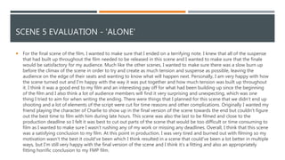 SCENE 5 EVALUATION - 'ALONE'
 For the final scene of the film, I wanted to make sure that I ended on a terrifying note. I knew that all of the suspense
that had built up throughout the film needed to be released in this scene and I wanted to make sure that the finale
would be satisfactory for my audience. Much like the other scenes, I wanted to make sure there was a slow burn up
before the climax of the scene in order to try and create as much tension and suspense as possible, leaving the
audience on the edge of their seats and wanting to know what will happen next. Personally, I am very happy with how
the scene turned out and I'm happy with the way it was put together and how much tension was built up throughout
it. I think it was a good end to my film and an interesting pay off for what had been building up since the beginning
of the film and I also think a lot of audience members will find it very surprising and unexpecting, which was one
thing I tried to aim for when writing the ending. There were things that I planned for this scene that we didn't end up
shooting and a lot of elements of the script were cut for time reasons and other complications. Originally I wanted my
friend playing the character of Charlie to show up in the final version of the scene towards the end but couldn't figure
out the best time to film with him during late hours. This scene was also the last to be filmed and close to the
production deadline so I felt it was best to cut out parts of the scene that would be too difficult or time consuming to
film as I wanted to make sure I wasn’t rushing any of my work or missing any deadlines. Overall, I think that this scene
was a satisfying conclusion to my film. At this point in production, I was very tired and burned out with filming so my
motivation wasn't the best it could've been which I think resulted in a scene that could've been a lot better in multiple
ways, but I'm still very happy with the final version of the scene and I think it’s a fitting and also an appropriately
fitting horrific conclusion to my FMP film.
 