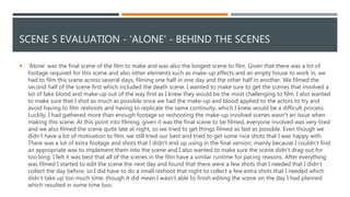 SCENE 5 EVALUATION - 'ALONE' - BEHIND THE SCENES
 'Alone' was the final scene of the film to make and was also the longest scene to film. Given that there was a lot of
footage required for this scene and also other elements such as make-up effects and an empty house to work in, we
had to film this scene across several days, filming one half in one day and the other half in another. We filmed the
second half of the scene first which included the death scene. I wanted to make sure to get the scenes that involved a
lot of fake blood and make-up out of the way first as I knew they would be the most challenging to film. I also wanted
to make sure that I shot as much as possible once we had the make-up and blood applied to the actors to try and
avoid having to film reshoots and having to replicate the same continuity, which I knew would be a difficult process.
Luckily, I had gathered more than enough footage so reshooting the make-up involved scenes wasn't an issue when
making this scene. At this point into filming, given it was the final scene to be filmed, everyone involved was very tired
and we also filmed the scene quite late at night, so we tried to get things filmed as fast as possible. Even though we
didn’t have a lot of motivation to film, we still tried our best and tried to get some nice shots that I was happy with.
There was a lot of extra footage and shots that I didn’t end up using in the final version, mainly because I couldn’t find
an appropriate was to implement them into the scene and I also wanted to make sure the scene didn’t drag out for
too long. I felt it was best that all of the scenes in the film have a similar runtime for pacing reasons. After everything
was filmed I started to edit the scene the next day and found that there were a few shots that I needed that I didn’t
collect the day before, so I did have to do a small reshoot that night to collect a few extra shots that I needed which
didn’t take up too much time, though it did mean I wasn’t able to finish editing the scene on the day I had planned
which resulted in some time loss.
 