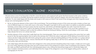 SCENE 5 EVALUATION - 'ALONE' - POSITIVES
The last scene is one of my favourites in the film. I love the tension and suspense built up for the final moment in the scene. I tried to
build as much tension as possible, leaving the audience wanting to know what's going to happen next and what happens to the main
character. I'm also really happy with the audio and visuals in this scene as I think it has some of the strongest and most impactful sound
design and cinematography in the film.
 By far my favourite element of this scene is the sound design. The sound design process of this scene was quite complex as there was
a lot of different layers to it. Even with music in the scene, I thought it was best to still try and make it as realistic as possible by adding
footsteps, wood creeks and house noises into the sound mix, and I think it all blended together very well. I love how the music
changes throughout the scene it add to the feeling of danger and dread. The music in this scene is very much like a guidance as to
how the character is feeling as well as what the audience should be thinking & feeling. I think the sound design in this scene really
helps elevate the horror to a whole new level.
 Another element of this scene that I really liked was the cinematography. There are some shots throughout the scene that I am really
proud of, like the opening lighter shot as well as the stairway shot. I think the colours really give off the feeling of uncomfort and are
colours we don’t really associate with home, giving the scene a more cold and isolating feeling as if the character is in a place almost
unfamiliar to him. I think the colour choices matched with the lighting really help to sell the horror aesthetic and make the film feel
more gritty, dark and disturbing.
 I am really happy with the reveal of the main antagonist in this scene and love everything about how it looks. I made sure not to give
too much away regarding long take close ups and constant shots of the antagonist to leave a level of ambiguity and suspense. I think
the make-up effects partnered with the cinematography leave a very chilling and disturbing image and I'm extremely happy with
how it looked in the final product, and I definitely think the image of the antagonist is one of the biggest selling points / pieces of
iconography for the film.
 