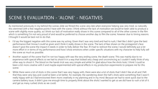SCENE 5 EVALUATION - 'ALONE' - NEGATIVES
As mentioned previously in my behind the scenes slide we filmed this scene very late when everyone helping was very tired, so naturally
this stemmed with a few negative points I have with the scene. I think without the lack of motivation we would've been able to produce a
scene with slightly more quality, as I think our lack of motivation really shows in this scene compared to all of the other scenes in the film
which is something I'm not very proud of and would've preferred to choose another day to film the scene, however due to timing reasons
I thought it would be best not to do that.
 I'd say the biggest negative with this scene was my acting. Given that I was very tired and had to rush, I feel like I didn’t give the best
performance that I know I could've given and I think it really shows in the scene. The lack of fear shown on the protagonist's face
doesn’t give the scene the impact it needs in order to fully deliver the fear. If I had to reshoot the scene, I would definitely put a lot
more effort in in terms of my performance and how I show emotions when under specific situations with my character to help fully sell
the scene as much as possible.
 Another aspect of the scene that I'm not too happy with was the very ending scene, the death scene. This was mainly due to no
experience with special effects so we had to shoot it in a way that looked very cheap and unconvincing as I couldn’t really think of any
other way to shoot it. The blood on the hands trick was very simple and while I'm glad about how the shots look, I think I could've
been a bit more creative with it and maybe experimented with special effects in my production experiments to prepare me for this
scene.
 While there were a lot of shots in this scene that I was very happy with, there were also a lot of shots that I didn’t like at all and I felt
that they were very lazy and could've been a lot better, for example, the wandering down the hall's shots were something that I wasn’t
really happy with as I had envisioned them more creatively in my planning and in my mind. Because we had to work quick due to the
camera battery issue, it didn’t give me enough time to properly think about the shots I wanted to get so we did have to rush a lot of it
and get as many rushed shots as we could.
 