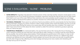 SCENE 5 EVALUATION - 'ALONE' - PROBLEMS
 COVID IMPACTS: Originally I had planned in the first version of the script that another character would appear in this
scene played by one of my friends but because of lockdown restrictions and the fact that he lived very far away meant
that I had to cut it out of the script. Without these restrictions this scene probably would've played out a lot longer
and also would've introduced the audience to another character but unfortunately that wasn’t the case due to COVID.
 TECHNICAL PROBLEMS: There weren't an awful lot of technical problems with this scene besides the fact that before
filming I had been charging my camera, however it didn’t charge properly which meant the battery was low so we did
have to be quick when filming the scene as my camera does die very quickly when low on battery. This made it so I
didn’t have a lot of time to think about the shots I wanted to collect first and how I wanted to go about capturing
them, as I had to be quick.
 THEORETICAL PROBLEMS: As mentioned before, this was the final scene to film. During the time of shooting this
scene, everyone involved was very tired and it was quite late at night, resulting in us trying to get the scene filmed as
fast as possible, that and the dying camera battery. I think looking at my performance in this scene it is clear to tell
that I was feeling very tired and I wasn’t giving it my all. I think that If I would've shot this on a different day where
everyone was feeling a lot more motivated I could've added a lot more to the scene not only with my performance,
but with other things too like collecting some extra footage and trying to be more creative and interesting with
the way I set up a lot of my shots.
 