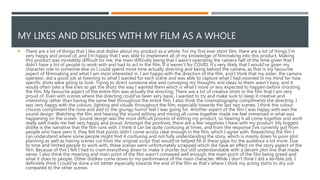 MY LIKES AND DISLIKES WITH MY FILM AS A WHOLE
 There are a lot of things that I like and dislike about my product as a whole. For my first ever short film, there are a lot of things I'm
very happy and proud of, and I'm happy that I was able to implement all of my knowledge of filmmaking into this product. Making
this product was incredibly difficult for me, the main difficulty being that I wasn’t operating the camera half of the time given that I
didn’t have a lot of people to work with and had to act in the film. If it weren't for COVID, it's very likely that I would've given my
character role to someone else so I could spend more time actually directing and being behind the camera, as that is my favourite
aspect of filmmaking and what I am most interested in. I am happy with the direction of the film, and I think that my sister, the camera
operator, did a good job at listening to what I wanted for each scene and was able to capture what I had visioned in my mind for how
specific shots were going to look. Trying to direct someone else and conveying my thoughts and ideas to them wasn’t easy, and it
would often take a few tries to get the shots the way I wanted them which is what I more or less expected to happen before shooting
the film. My favourite aspect of the entire film was actually the directing. There are a lot of creative shots in the film that I am very
proud of. Even with scenes where the directing could've been very basic, I wanted to try and make sure to keep it creative and
interesting rather than having the same feel throughout the entire film. I also think the cinematography compliments the directing. I
was very happy with the colours, lighting and visuals throughout the film, especially towards the last two scenes. I think the colour
choices compliment the tone and add to the grungy horror feel I was going for. Another aspect of the film I was happy with was the
sound design. Watching the film and hearing the sound editing and mixing all come together made me feel immersed in what was
happening on the screen. Sound design was the most difficult process of editing my product, so hearing it all come together and work
really well made me feel very happy and proud. Amongst the positives, there are a few negatives I have with my product. My biggest
dislike is the narrative that the film runs with. I think it can be quite confusing at times, and from the response I've currently got from
people who have seen it, they felt that points didn’t come across clear enough in the film, which I agree with. Rewatching the film I
can understand where some people might find it confusing and not fully understanding the story, which is mainly down to poor plot
planning as well as having scenes cut from the original script that would've helped fill in these gaps for the audience a lot more. Due
to time and limited people to work with, these scenes were unfortunately scrapped which did have an effect on the story aspect of the
film. Because of this I felt I had to cram everything down to make it shorter but still understandable with a decent plot line that made
sense. I also think the meaning and main point of the film wasn’t conveyed well enough, the main point of the film being greed and
what it does to people. Other dislikes come down to my performance of the main character. While I don’t think I did a terrible job, I
definitely think I could've done a lot better especially towards the end of the film as that’s where I think my acting starts to dry out
compared to the other scenes.
 