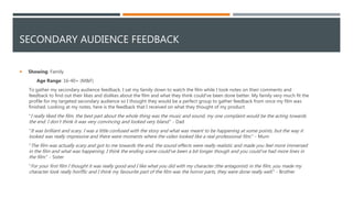 SECONDARY AUDIENCE FEEDBACK
 Showing: Family
Age Range: 16-40+ (M&F)
To gather my secondary audience feedback, I sat my family down to watch the film while I took notes on their comments and
feedback to find out their likes and dislikes about the film and what they think could've been done better. My family very much fit the
profile for my targeted secondary audience so I thought they would be a perfect group to gather feedback from once my film was
finished. Looking at my notes, here is the feedback that I received on what they thought of my product:
"I really liked the film, the best part about the whole thing was the music and sound, my one complaint would be the acting towards
the end. I don’t think it was very convincing and looked very bland." - Dad
"It was brilliant and scary. I was a little confused with the story and what was meant to be happening at some points, but the way it
looked was really impressive and there were moments where the video looked like a real professional film." - Mum
"The film was actually scary and got to me towards the end, the sound effects were really realistic and made you feel more immersed
in the film and what was happening. I think the ending scene could've been a bit longer though and you could've had more lines in
the film." - Sister
"For your first film I thought it was really good and I like what you did with my character (the antagonist) in the film, you made my
character look really horiffic and I think my favourite part of the film was the horror parts, they were done really well." - Brother
 