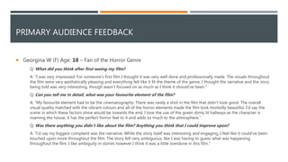 PRIMARY AUDIENCE FEEDBACK
 Georgina W (F) Age: 18 – Fan of the Horror Genre
Q: What did you think after first seeing my film?
A: "I was very impressed. For someone's first film I thought it was very well done and professionally made. The visuals throughout
the film were very aesthetically pleasing and everything felt like it fit the theme of the genre. I thought the narrative and the story
being told was very interesting, though wasn’t focused on as much as I think it should've been."
Q: Can you tell me in detail, what was your favourite element of the film?
A: "My favourite element had to be the cinematography. There was rarely a shot in the film that didn’t look good. The overall
visual quality matched with the vibrant colours and all of the horror elements made the film look morbidly beautiful. I'd say the
scene in which these factors shine would be towards the end. I love the use of the green dimly lit hallways as the character is
roaming the house, it has the perfect horror feel to it and adds so much to the atmosphere."
Q: Was there anything you didn’t like about the film? Anything you think that I could improve upon?
A: "I'd say my biggest complaint was the narrative. While the story itself was interesting and engaging, I feel like it could've been
touched upon more throughout the film. The story felt very ambiguous, like I was having to guess what was happening
throughout the film. I like ambiguity in stories however I think it was a little overdone in this film."
 